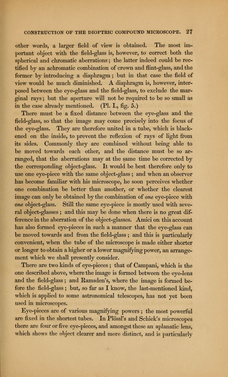 other words, a larger field of view is obtained. The most im- portant object with the field-glass is, however, to correct both the spherical and chromatic aberrations; the latter indeed could be rec- tified by an achromatic combination of crown and flint-glass, and the former by introducing a diaphragm; but in that case the field of view would be much diminished. A diaphragm is, however, inter- posed between the eye-glass and the field-glass, to exclude the mar- ginal rays; but the aperture will not be required to be so small as in the case already mentioned. (PL I., fig. 5.) There must be a fixed distance between the eye-glass and the field-glass, so that the image may come precisely into the focus of the eye-glass. They are therefore united in a tube, which is black- ened on the inside, to prevent the reflexion of rays of light from its sides. Commonly they are combined without being able to be moved towards each other, and the distance must be so ar- ranged, that the aberrations may at the same time be corrected by the corresponding object-glass. It would be best therefore only to use one eye-piece with the same object-glass ; and when an observer has become familiar with his microscope, he soon perceives whether one combination be better than another, or whether the clearest image can only be obtained by the combination of one eye-piece with one object-glass. Still the same eye-piece is mostly used with seve- ral object-glasses ; and this may be done when there is no great dif- ference in the aberration of the object-glasses. Amici on this account has also formed eye-pieces in such a manner that the eye-glass can be moved towards and from the field-glass ; and this is particularly convenient, when the tube of the microscope is made either shorter or longer to obtain a higher or a lower magnifying power, an arrange- ment which we shall presently consider. There are two kinds of eye-pieces ; that of Campani, which is the one described above, where the image is formed between the eye-lens and the field-glass ; and Ramsden's, where the image is formed be- fore the field-glass ; but, so far as I know, the last-mentioned kind, which is applied to some astronomical telescopes, has not yet been used in microscopes. Eye-pieces are of various magnifying powers ; the most powerful are fixed in the shortest tubes. In Plossl's and Schiek's microscopes there are four or five eye-pieces, and amongst these an aplanatic lens, which shows the object clearer and more distinct, and is particularly