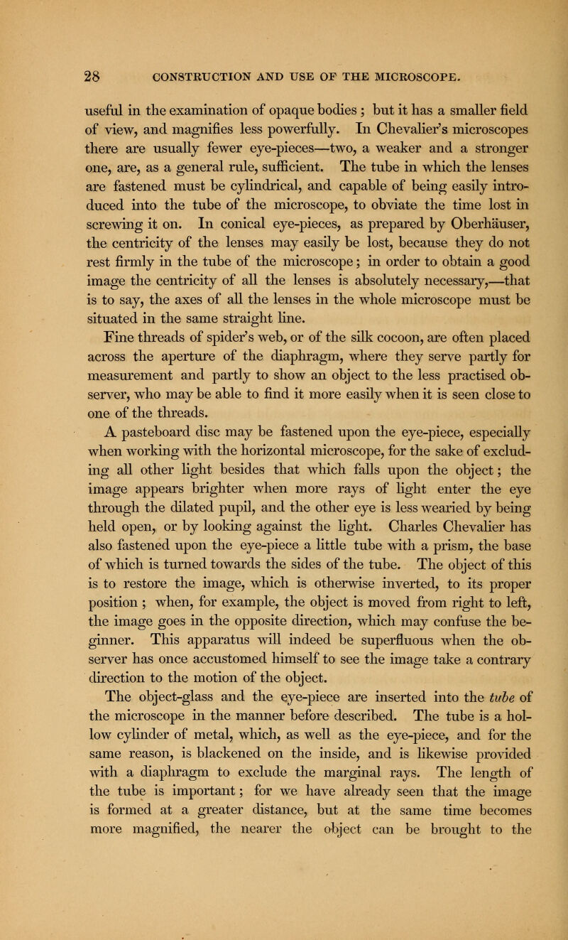 useful in the examination of opaque bodies ; but it has a smaller field of view, and magnifies less powerfully. In Chevalier's microscopes there are usually fewer eye-pieces—two, a weaker and a stronger one, are, as a general rule, sufficient. The tube in which the lenses are fastened must be cylindrical, and capable of being easily intro- duced into the tube of the microscope, to obviate the time lost in screwing it on. In conical eye-pieces, as prepared by Oberhauser, the centricity of the lenses may easily be lost, because they do not rest firmly in the tube of the microscope; in order to obtain a good image the centricity of all the lenses is absolutely necessary,—that is to say, the axes of all the lenses in the whole microscope must be situated in the same straight line. Fine threads of spider's web, or of the silk cocoon, are often placed across the aperture of the diaphragm, where they serve partly for measurement and partly to show an object to the less practised ob- server, who may be able to find it more easily when it is seen close to one of the threads. A pasteboard disc may be fastened upon the eye-piece, especially when working with the horizontal microscope, for the sake of exclud- ing all other light besides that which falls upon the object; the image appears brighter when more rays of light enter the eye through the dilated pupil, and the other eye is less wearied by being held open, or by looking against the light. Charles Chevalier has also fastened upon the eye-piece a little tube with a prism, the base of which is turned towards the sides of the tube. The object of this is to restore the image, which is otherwise inverted, to its proper position ; when, for example, the object is moved from right to left, the image goes in the opposite direction, which may confuse the be- ginner. This apparatus will indeed be superfluous when the ob- server has once accustomed himself to see the image take a contrary direction to the motion of the object. The object-glass and the eye-piece are inserted into the tube of the microscope in the manner before described. The tube is a hol- low cylinder of metal, which, as well as the eye-piece, and for the same reason, is blackened on the inside, and is likewise provided with a diaphragm to exclude the marginal rays. The length of the tube is important; for we have already seen that the image is formed at a greater distance, but at the same time becomes more magnified, the nearer the object can be brought to the