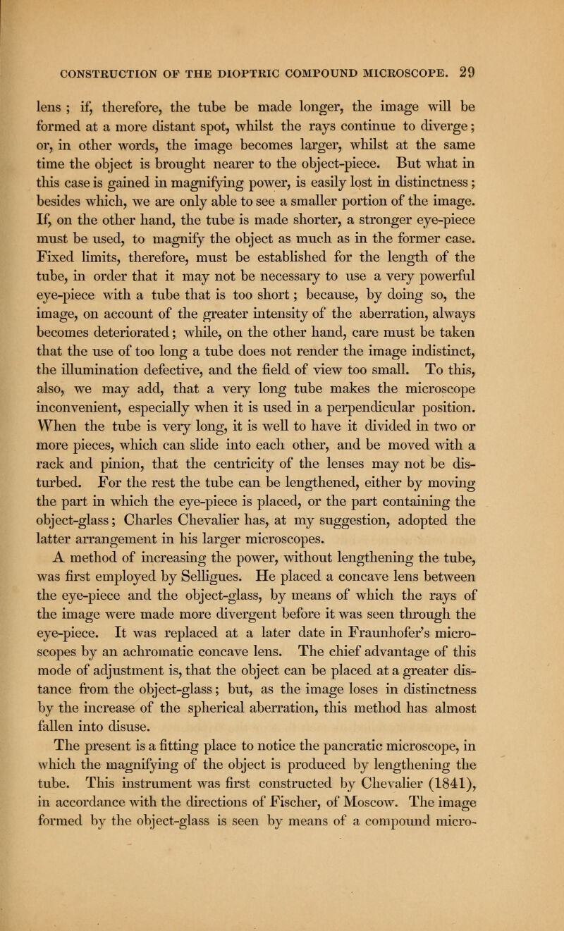 lens ; if, therefore, the tube be made longer, the image will be formed at a more distant spot, whilst the rays continue to diverge; or, in other words, the image becomes larger, whilst at the same time the object is brought nearer to the object-piece. But what in this case is gained in magnifying power, is easily lost in distinctness; besides which, we are only able to see a smaller portion of the image. If, on the other hand, the tube is made shorter, a stronger eye-piece must be used, to magnify the object as much as in the former case. Fixed limits, therefore, must be established for the length of the tube, in order that it may not be necessary to use a very powerful eye-piece with a tube that is too short; because, by doing so, the image, on account of the greater intensity of the aberration, always becomes deteriorated; while, on the other hand, care must be taken that the use of too long a tube does not render the image indistinct, the illumination defective, and the field of view too small. To this, also, we may add, that a very long tube makes the microscope inconvenient, especially when it is used in a perpendicular position. When the tube is very long, it is well to have it divided in two or more pieces, which can slide into each other, and be moved with a rack and pinion, that the centricity of the lenses may not be dis- turbed. For the rest the tube can be lengthened, either by moving the part in which the eye-piece is placed, or the part containing the object-glass; Charles Chevalier has, at my suggestion, adopted the latter arrangement in his larger microscopes. A method of increasing the power, without lengthening the tube, was first employed by Selligues. He placed a concave lens between the eye-piece and the object-glass, by means of which the rays of the image were made more divergent before it was seen through the eye-piece. It was replaced at a later date in Fraunhofer's micro- scopes by an achromatic concave lens. The chief advantage of this mode of adjustment is, that the object can be placed at a greater dis- tance from the object-glass; but, as the image loses in distinctness by the increase of the spherical aberration, this method has almost fallen into disuse. The present is a fitting place to notice the pancratic microscope, in which the magnifying of the object is produced by lengthening the tube. This instrument was first constructed by Chevalier (1841), in accordance with the directions of Fischer, of Moscow. The image formed by the object-glass is seen by means of a compound micro-