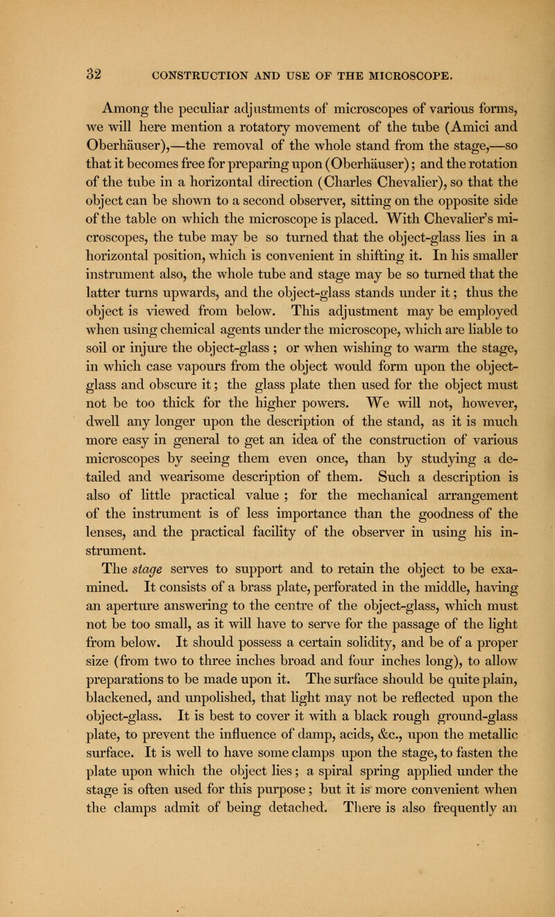 Among the peculiar adjustments of microscopes of various forms, we will here mention a rotatory movement of the tube (Amici and Oberhauser),—the removal of the whole stand from the stage,—so that it becomes free for preparing upon (Oberhauser); and the rotation of the tube in a horizontal direction (Charles Chevalier), so that the object can be shown to a second observer, sitting on the opposite side of the table on which the microscope is placed. With Chevalier's mi- croscopes, the tube may be so turned that the object-glass lies in a horizontal position, which is convenient in shifting it. In his smaller instrument also, the whole tube and stage may be so turned that the latter turns upwards, and the object-glass stands under it; thus the object is viewed from below. This adjustment may be employed when using chemical agents under the microscope, which are liable to soil or injure the object-glass ; or when wishing to warm the stage, in which case vapours from the object would form upon the object- glass and obscure it; the glass plate then used for the object must not be too thick for the higher powers. We will not, however, dwell any longer upon the description of the stand, as it is much more easy in general to get an idea of the construction of various microscopes by seeing them even once, than by studying a de- tailed and wearisome description of them. Such a description is also of little practical value ; for the mechanical arrangement of the instrument is of less importance than the goodness of the lenses, and the practical facility of the observer in using his in- strument. The stage serves to support and to retain the object to be exa- mined. It consists of a brass plate, perforated in the middle, having an aperture answering to the centre of the object-glass, which must not be too small, as it will have to serve for the passage of the light from below. It should possess a certain solidity, and be of a proper size (from two to three inches broad and four inches long), to allow preparations to be made upon it. The surface should be quite plain, blackened, and unpolished, that light may not be reflected upon the object-glass. It is best to cover it with a black rough ground-glass plate, to prevent the influence of damp, acids, &c, upon the metallic surface. It is well to have some clamps upon the stage, to fasten the plate upon which the object lies; a spiral spring applied under the stage is often used for this purpose; but it is more convenient when the clamps admit of being detached. There is also frequently an