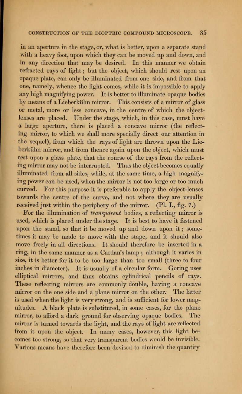in an aperture in the stage, or, what is better, upon a separate stand with a heavy foot, upon which they can be moved up and down, and in any direction that may be desired. In this manner we obtain refracted rays of light; but the object, which should rest upon an opaque plate, can only be illuminated from one sjde, and from that one, namely, whence the light comes, while it is impossible to apply any high magnifying power. It is better to illuminate opaque bodies by means of a Lieberkuhn mirror. This consists of a mirror of glass or metal, more or less concave, in the centre of which the object- lenses are placed. Under the stage, which, in this case, must have a large aperture, there is placed a concave mirror (the reflect- ing mirror, to which we shall more specially direct our attention in the sequel), from which the rays of light are thrown upon the Lie- berkuhn mirror, and from thence again upon the object, which must rest upon a glass plate, that the course of the rays from the reflect- ing mirror may not be interrupted. Thus the object becomes equally illuminated from all sides, while, at the same time, a high magnify- ing power can be used, when the mirror is not too large or too much curved. For this purpose it is preferable to apply the object-lenses towards the centre of the curve, and not where they are usually received just within the periphery of the mirror. (PL I., fig. 7.) For the illumination of transparent bodies, a reflecting mirror is used, which is placed under the stage. It is best to have it fastened upon the stand, so that it be moved up and down upon it; some- times it may be made to move with the stage, and it should also move freely in all directions. It should therefore be inserted in a ring, in the same manner as a Cardan's lamp ; although it varies in size, it is better for it to be too large than too small (three to four inches in diameter). It is usually of a circular form. Goring uses elliptical mirrors, and thus obtains cylindrical pencils of rays. These reflecting mirrors are commonly double, having a concave mirror on the one side and a plane mirror on the other. The latter is used when the light is very strong, and is sufficient for lower mag- nitudes. A black plate is substituted, in some cases, for the plane mirror, to afford a dark ground for observing opaque bodies. The mirror is turned towards the light, and the rays of light are reflected from it upon the object. In many cases, however, this light be- comes too strong, so that very transparent bodies would be invisible. Various means have therefore been devised to diminish the quantity