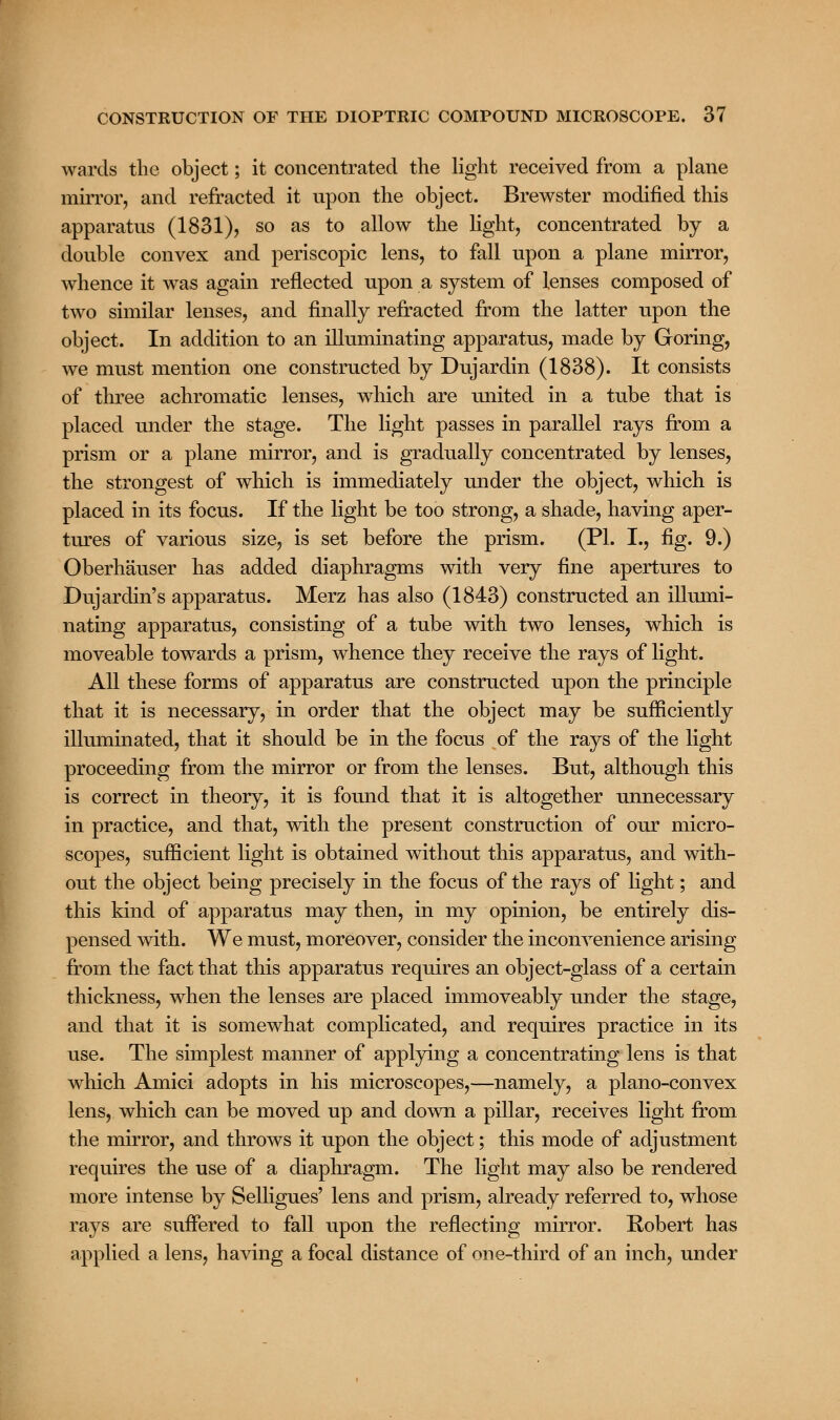 wards the object; it concentrated the light received from a plane mirror, and refracted it upon the object. Brewster modified this apparatus (1831), so as to allow the light, concentrated by a double convex and periscopic lens, to fall upon a plane mirror, whence it was again reflected upon a system of lenses composed of two similar lenses, and finally refracted from the latter upon the object. In addition to an illuminating apparatus, made by Goring, we must mention one constructed by Dujardin (1838). It consists of three achromatic lenses, which are united in a tube that is placed under the stage. The light passes in parallel rays from a prism or a plane mirror, and is gradually concentrated by lenses, the strongest of which is immediately under the object, which is placed in its focus. If the light be too strong, a shade, having aper- tures of various size, is set before the prism. (PL I., fig. 9.) Oberhauser has added diaphragms with very fine apertures to Dujardin's apparatus. Merz has also (1843) constructed an illumi- nating apparatus, consisting of a tube with two lenses, which is moveable towards a prism, whence they receive the rays of light. All these forms of apparatus are constructed upon the principle that it is necessary, in order that the object may be sufficiently illuminated, that it should be in the focus of the rays of the light proceeding from the mirror or from the lenses. But, although this is correct in theory, it is found that it is altogether unnecessary in practice, and that, with the present construction of our micro- scopes, sufficient light is obtained without this apparatus, and with- out the object being precisely in the focus of the rays of light; and this kind of apparatus may then, in my opinion, be entirely dis- pensed with. We must, moreover, consider the inconvenience arising from the fact that this apparatus requires an object-glass of a certain thickness, when the lenses are placed immoveably under the stage, and that it is somewhat complicated, and requires practice in its use. The simplest manner of applying a concentrating lens is that which Amici adopts in his microscopes,—namely, a plano-convex lens, which can be moved up and down a pillar, receives light from the mirror, and throws it upon the object; this mode of adjustment requires the use of a diaphragm. The light may also be rendered more intense by Selligues' lens and prism, already referred to, whose rays are suffered to fall upon the reflecting mirror. Robert has applied a lens, having a focal distance of one-third of an inch, under