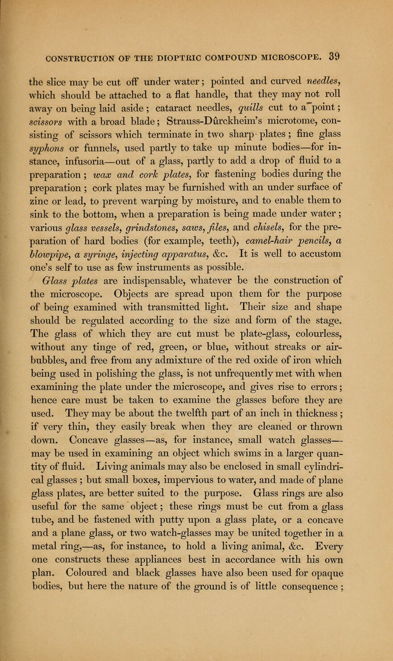 the slice may be cut off under water; pointed and curved needles, which should be attached to a flat handle, that they may not roll away on being laid aside ; cataract needles, quills cut to appoint; scissors with a broad blade; Strauss-Durckheim's microtome, con- sisting of scissors which terminate in two sharp • plates ; fine glass syphons or funnels, used partly to take up minute bodies—for in- stance, infusoria—out of a glass, partly to add a drop of fluid to a preparation; wax and cork plates, for fastening bodies during the preparation ; cork plates may be furnished with an under surface of zinc or lead, to prevent warping by moisture, and to enable them to sink to the bottom, when a preparation is being made under water; various glass vessels, grindstones, saws, files, and chisels, for the pre- paration of hard bodies (for example, teeth), camel-hair pencils, a blowpipe, a syringe, injecting apparatus, &c. It is well to accustom one's self to use as few instruments as possible. Glass plates are indispensable, whatever be the construction of the microscope. Objects are spread upon them for the purpose of being examined with transmitted light. Their size and shape should be regulated according to the size and form of the stage. The glass of which they are cut must be plate-glass, colourless, without any tinge of red, green, or blue, without streaks or air- bubbles, and free from any admixture of the red oxide of iron which being used in polishing the glass, is not unfrequently met with when examining the plate under the microscope, and gives rise to errors; hence care must be taken to examine the glasses before they are used. They may be about the twelfth part of an inch in thickness; if very thin, they easily break when they are cleaned or thrown down. Concave glasses—as, for instance, small watch glasses— may be used in examining an object which swims in a larger quan- tity of fluid. Living animals may also be enclosed in small cylindri- cal glasses ; but small boxes, impervious to water, and made of plane glass plates, are better suited to the purpose. Glass rings are also useful for the same object; these rings must be cut from a glass tube, and be fastened with putty upon a glass plate, or a concave and a plane glass, or two watch-glasses may be united together in a metal ring,—as, for instance, to hold a living animal, &c. Every one constructs these appliances best in accordance with his own plan. Coloured and black glasses have also been used for opaque bodies, but here the nature of the ground is of little consequence ;