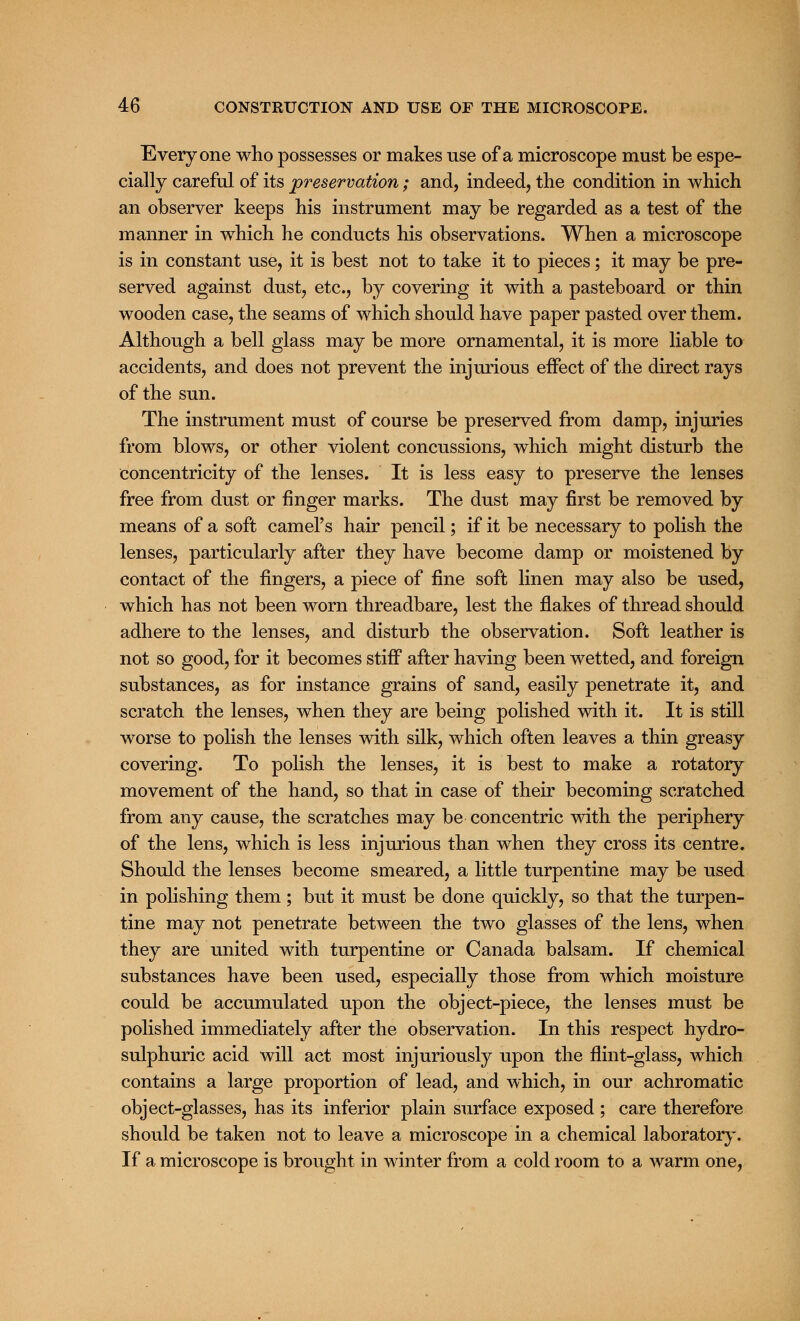 Everyone who possesses or makes use of a microscope must be espe- cially careful of its preservation; and, indeed, the condition in which an observer keeps his instrument may be regarded as a test of the manner in which he conducts his observations. When a microscope is in constant use, it is best not to take it to pieces; it may be pre- served against dust, etc., by covering it with a pasteboard or thin wooden case, the seams of which should have paper pasted over them. Although a bell glass may be more ornamental, it is more liable to accidents, and does not prevent the injurious effect of the direct rays of the sun. The instrument must of course be preserved from damp, injuries from blows, or other violent concussions, which might disturb the concentricity of the lenses. It is less easy to preserve the lenses free from dust or finger marks. The dust may first be removed by means of a soft camel's hair pencil; if it be necessary to polish the lenses, particularly after they have become damp or moistened by contact of the fingers, a piece of fine soft linen may also be used, which has not been worn threadbare, lest the flakes of thread should adhere to the lenses, and disturb the observation. Soft leather is not so good, for it becomes stiff after having been wetted, and foreign substances, as for instance grains of sand, easily penetrate it, and scratch the lenses, when they are being polished with it. It is still worse to polish the lenses with silk, which often leaves a thin greasy covering. To polish the lenses, it is best to make a rotatory movement of the hand, so that in case of their becoming scratched from any cause, the scratches may be concentric with the periphery of the lens, which is less injurious than when they cross its centre. Should the lenses become smeared, a little turpentine may be used in polishing them; but it must be done quickly, so that the turpen- tine may not penetrate between the two glasses of the lens, when they are united with turpentine or Canada balsam. If chemical substances have been used, especially those from which moisture could be accumulated upon the object-piece, the lenses must be polished immediately after the observation. In this respect hydro- sulphuric acid will act most injuriously upon the flint-glass, which contains a large proportion of lead, and which, in our achromatic object-glasses, has its inferior plain surface exposed ; care therefore should be taken not to leave a microscope in a chemical laboratory. If a microscope is brought in winter from a cold room to a warm one,