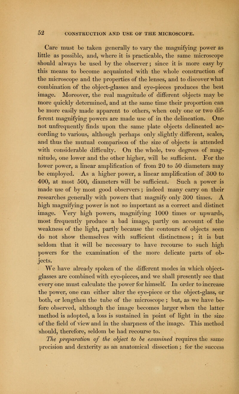 Care must be taken generally to vary the magnifying power as little as possible, and, where it is practicable, the same microscope should always be used by the observer; since it is more easy by this means to become acquainted with the whole construction of the microscope and the properties of the lenses, and to discover what combination of the object-glasses and eye-pieces produces the best image. Moreover, the real magnitude of different objects may be more quickly determined, and at the same time their proportion can be more easily made apparent to others, when only one or two dif- ferent magnifying powers are made use of in the delineation. One not unfrequently finds upon the same plate objects delineated ac- cording to various, although perhaps only slightly different, scales, and thus the mutual comparison of the size of objects is attended with considerable difficulty. On the whole, two degrees of mag- nitude, one lower and the other higher, will be sufficient. For the lower power, a linear amplification of from 20 to 50 diameters may be employed. As a higher power, a linear amplification of 300 to 400, at most 500, diameters will be sufficient. Such a power is made use of by most good observers; indeed many carry on their researches generally with powers that magnify only 300 times. A high magnifying power is not so important as a correct and distinct image. Very high powers, magnifying 1000 times or upwards, most frequently produce a bad image, partly on account of the weakness of the light, partly because the contours of objects seen do not show themselves with sufficient distinctness; it is but seldom that it will be necessary to have recourse to such high powers for the examination of the more delicate parts of ob- jects. We have already spoken of the different modes in which object- glasses are combined with eye-pieces, and we shall presently see that every one must calculate the power for himself. In order to increase the power, one can either alter the eye-piece or the object-glass, or both, or lengthen the tube of the microscope ; but, as we have be- fore observed, although the image becomes larger when the latter method is adopted, a loss is sustained in point of light in the size of the field of view and in the sharpness of the image. This method should, therefore, seldom be had recourse to. The preparation of the object to be examined requires the same precision and dexterity as an anatomical dissection ; for the success