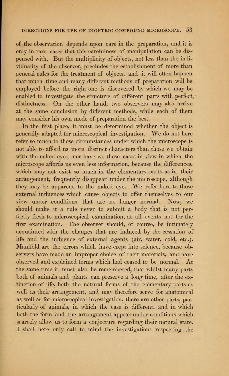 of the observation depends upon care in the preparation, and it is only in rare cases that this carefulness of manipulation can be dis- pensed with. But the multiplicity of objects, not less than the indi- viduality of the observer, precludes the establishment of more than general rules for the treatment of objects, and it will often happen that much time and many different methods of preparation will be employed before the right one is discovered by which we may be enabled to investigate the structme of different parts with perfect, distinctness. On the other hand, two observers may also arrive at the same conclusion by different methods, while each of them may consider his own mode of preparation the best. In the first place, it must be determined whether the object is generally adapted for microscopical investigation. We do not here refer so much to those circumstances under which the microscope is not able to afford us more distinct characters than those we obtain with the naked eye ; nor have we those cases in view in which the microscope affords us even less information, because the differences, which may not exist so much in the elementary parts as in their arrangement, frequently disappear under the microscope, although they may be apparent to the naked eye. We refer here to those external influences which cause objects to offer themselves to our view under conditions that are no longer normal. Now, we should make it a rule never to submit a body that is not per- fectly fresh to microscopical examination, at all events not for the first examination. The observer should, of course, be intimately acquainted with the changes that are induced by the cessation of life and the influence of external agents (air, water, cold, etc.). Manifold are the errors which have crept into science, because ob- servers have made an improper choice of their materials, and have observed and explained forms which had ceased to be normal. At the same time it must also be remembered, that whilst many parts both of animals and plants can preserve a long time, after the ex- tinction of life, both the natural forms of the elementary parts as well as their arrangement, and may therefore serve for anatomical as well as for microscopical investigation, there are other parts, par- ticularly of animals, in which the case is different, and in which both the form and the arrangement appear under conditions which scarcely allow us to form a conjecture regarding their natural state. I shall here only call to mind the investigations respecting the