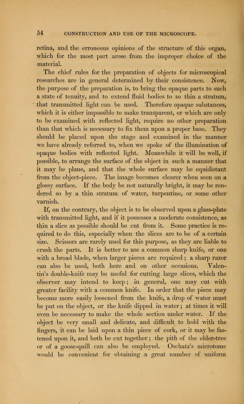 retina, and the erroneous opinions of the structure of this organ, which for the most part arose from the improper choice of the material. The chief rules for the preparation of objects for microscopical researches are in general determined by their consistence. Now, the purpose of the preparation is, to bring the opaque parts to such a state of tenuity, and to extend fluid bodies to so thin a stratum, that transmitted light can be used. Therefore opaque substances, which it is either impossible to make transparent, or which are only to be examined with reflected light, require no other preparation than that which is necessary to fix them upon a proper base. They should be placed upon the stage and examined in the manner we have already referred to, when we spoke of the illumination of opaque bodies with reflected light. Meanwhile it will be well, if possible, to arrange the surface of the object in such a manner that it may be plane, and that the whole surface may be equidistant from the object-piece. The image becomes clearer when seen on a glossy surface. If the body be not naturally bright, it may be ren- dered so by a thin stratum of water, turpentine, or some other varnish. If, on the contrary, the object is to be observed upon a glass-plate with transmitted light, and if it possesses a moderate consistence, as thin a slice as possible should be cut from it. Some practice is re- quired to do this, especially when the slices are to be of a certain size. Scissors are rarely used for this purpose, as they are liable to crush the parts. It is better to use a common sharp knife, or one with a broad blade, when larger pieces are required ; a sharp razor can also be used, both here and on other occasions. Valen- tin's double-knife may be useful for cutting large slices, which the observer may intend to keep; in general, one may cut with greater facility with a common knife. In order that the piece may become more easily loosened from the knife, a drop of water must be put on the object, or the knife dipped in water; at times it will even be necessary to make the whole section under water. If the object be very small and delicate, and difficult to hold with the fingers, it can be laid upon a thin piece of cork, or it may be fas- tened upon it, and both be cut together; the pith of the elder-tree or of a goose-quill can also be employed. Oschatz's microtome would be convenient for obtaining a great number of uniform