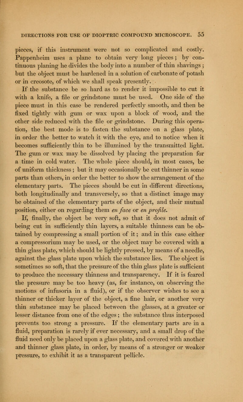 pieces, if this instrument were not so complicated and costly. Pappenheim uses a plane to obtain very long pieces ; by con- tinuous planing he divides the body into a number of thin shavings ; but the object must be hardened in a solution of carbonate of potash or in creosote, of which we shall speak presently. . If the substance be so hard as to render it impossible to cut it with a knife, a file or grindstone must be used. One side of the piece must in this case be rendered perfectly smooth, and then be fixed tightly with gum or wax upon a block of wood, and the other side reduced with the file or grindstone. During this opera- tion, the best mode is to fasten the substance on a glass plate, in order the better to watch it with the eye, and to notice when it becomes sufficiently thin to be illumined by the transmitted light. The gum or wax may be dissolved by placing the preparation for a time in cold water. The whole piece should, in most cases, be of uniform thickness; but it may occasionally be cut thinner in some parts than others, in order the better to show the arrangement of the elementary parts. The pieces should be cut in different directions, both longitudinally and transversely, so that a distinct image may be obtained of the elementary parts of the object, and their mutual position, either on regarding them en face or en profile. If, finally, the object be very soft, so that it does not admit of being cut in sufficiently thin layers, a suitable thinness can be ob- tained by compressing a small portion of it; and in this case either a compressorium may be used, or the object may be covered with a thin glass plate, which should be lightly pressed, by means of a needle, against the glass plate upon which the substance lies. The object is sometimes so soft, that the pressure of the thin glass plate is sufficient to produce the necessary thinness and transparency. If it is feared the pressure may be too heavy (as, for instance, on observing the motions of infusoria in a fluid), or if the observer wishes to see a thinner or thicker layer of the object, a fine hair, or another very thin substance may be placed between the glasses, at a greater or lesser distance from one of the edges; the substance thus interposed prevents too strong a pressure. If the elementary parts are in a fluid, preparation is rarely if ever necessary, and a small drop of the fluid need only be placed upon a glass plate, and covered with another and thinner glass plate, in order, by means of a stronger or weaker pressure, to exhibit it as a transparent pellicle.