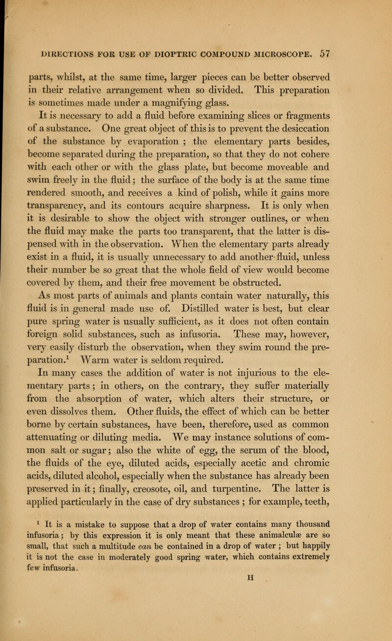 parts, whilst, at the same time, larger pieces can be better observed in their relative arrangement when so divided. This preparation is sometimes made under a magnifying glass. It is necessary to add a fluid before examining slices or fragments of a substance. One great object of this is to prevent the desiccation of the substance by evaporation ; the elementary parts besides, become separated during the preparation, so that they do not cohere with each other or with the glass plate, but become moveable and swim freely in the fluid; the surface of the body is at the same time rendered smooth, and receives a kind of polish, while it gains more transparency, and its contours acquire sharpness. It is only when it is desirable to show the object with stronger outlines, or when the fluid may make the parts too transparent, that the latter is dis- pensed with in the observation. When the elementary parts already exist in a fluid, it is usually unnecessary to add another- fluid, unless their number be so great that the whole field of view would become covered by them, and their free movement be obstructed. As most parts of animals and plants contain water naturally, this fluid is in general made use of. Distilled water is best, but clear pure spring water is usually sufficient, as it does not often contain foreign solid substances, such as infusoria. These may, however, very easily disturb the observation, when they swim round the pre- paration.1 Warm water is seldom required. In many cases the addition of water is not injurious to the ele- mentary parts; in others, on the contrary, they suffer materially from the absorption of water, which alters their structure, or even dissolves them. Other fluids, the effect of which can be better borne by certain substances, have been, therefore, used as common attenuating or diluting media. We may instance solutions of com- mon salt or sugar; also the white of egg, the serum of the blood, the fluids of the eye, diluted acids, especially acetic and chromic acids, diluted alcohol, especially when the substance has already been preserved in it; finally, creosote, oil, and turpentine. The latter is applied particularly in the case of dry substances ; for example, teeth, 1 It is a mistake to suppose that a drop of water contains many thousand infusoria; by this expression it is only meant that these animalculae are so small, that such a multitude can be contained in a drop of water ; but happily it is not the case in moderately good spring water, which contains extremely few infusoria. H