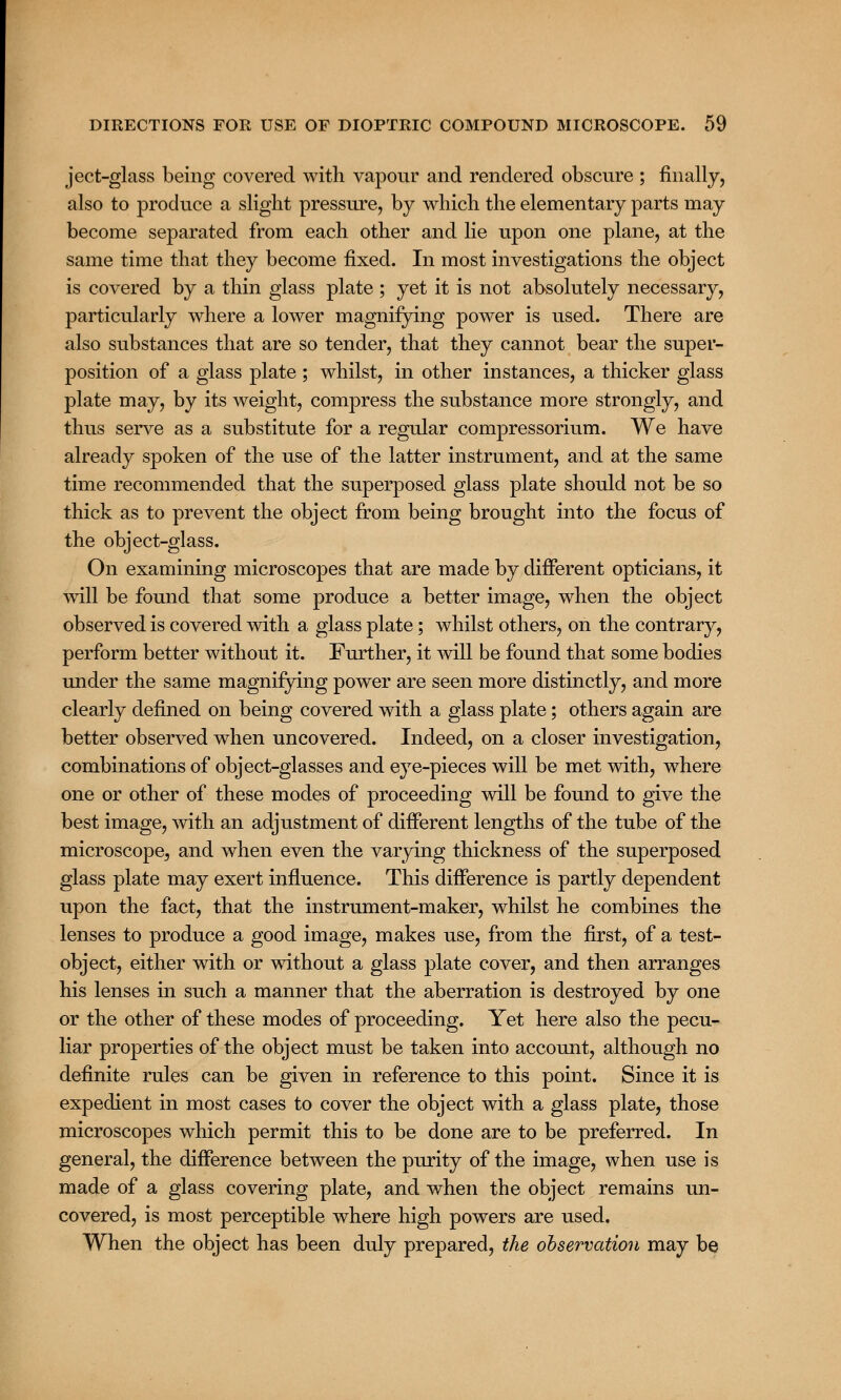 ject-glass being covered with vapour and rendered obscure ; finally, also to produce a slight pressure, by which the elementary parts may become separated from each other and lie upon one plane, at the same time that they become fixed. In most investigations the object is covered by a thin glass plate ; yet it is not absolutely necessary, particularly where a lower magnifying power is used. There are also substances that are so tender, that they cannot bear the super- position of a glass plate ; whilst, in other instances, a thicker glass plate may, by its weight, compress the substance more strongly, and thus serve as a substitute for a regular compressorium. We have already spoken of the use of the latter instrument, and at the same time recommended that the superposed glass plate should not be so thick as to prevent the object from being brought into the focus of the object-glass. On examining microscopes that are made by different opticians, it will be found that some produce a better image, when the object observed is covered with a glass plate; whilst others, on the contrary, perform better without it. Further, it will be found that some bodies under the same magnifying power are seen more distinctly, and more clearly defined on being covered with a glass plate; others again are better observed when uncovered. Indeed, on a closer investigation, combinations of object-glasses and eye-pieces will be met with, where one or other of these modes of proceeding will be found to give the best image, with an adjustment of different lengths of the tube of the microscope, and when even the varying thickness of the superposed glass plate may exert influence. This difference is partly dependent upon the fact, that the instrument-maker, whilst he combines the lenses to produce a good image, makes use, from the first, of a test- object, either with or without a glass plate cover, and then arranges his lenses in such a manner that the aberration is destroyed by one or the other of these modes of proceeding. Yet here also the pecu- liar properties of the object must be taken into account, although no definite rules can be given in reference to this point. Since it is expedient in most cases to cover the object with a glass plate, those microscopes which permit this to be done are to be preferred. In general, the difference between the purity of the image, when use is made of a glass covering plate, and when the object remains un- covered, is most perceptible where high powers are used. When the object has been duly prepared, the observation may be