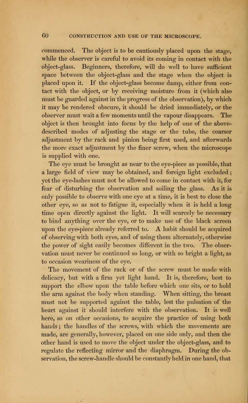 commenced. The object is to be cautiously placed upon the stage, while the observer is careful to avoid its coming in contact with the object-glass. Beginners, therefore, will do well to have sufficient space between the object-glass and the stage when the object is placed upon it. If the object-glass become damp, either from con- tact with the object, or by receiving moisture from it (which also must be guarded against in the progress of the observation), by which it may be rendered obscure, it should be dried immediately, or the observer must wait a few moments until the vapour disappears. The object is then brought into focus by the help of one of the above- described modes of adjusting the stage or the tube, the coarser adjustment by the rack and pinion being first used, and afterwards the more exact adjustment by the finer screw, when the microscope is supplied with one. The eye must be brought as near to the eye-piece as possible, that a large field of view may be obtained, and foreign light excluded; yet the eye-lashes must not be allowed to come in contact with it, for fear of disturbing the observation and soiling the glass. As it is only possible to observe with one eye at a time, it is best to close the other eye, so as not to fatigue it, especially when it is held a long time open directly against the light. It will scarcely be necessary to bind anything over the eye, or to make use of the black screen upon the eye-piece already referred to. A habit should be acquired of observing with both eyes, and of using them alternately, otherwise the power of sight easily becomes different in the two. The obser- vation must never be continued so long, or with so bright a light, as to occasion weariness of the eye. The movement of the rack or of the screw must be made with delicacy, but with a firm yet light hand. It is, therefore, best to support the elbow upon the table before which one sits, or to hold the arm against the body when standing. When sitting, the breast must not be supported against the table, lest the pulsation of the heart against it should interfere with the observation. It is well here, as on other occasions, to acquire the practice of using both hands; the handles of the screws, with which the movements are made, are generally, however, placed on one side only, and then the other hand is used to move the object under the object-glass, and to regulate the reflecting mirror and the diaphragm. During the ob- servation, the screw-handle should be constantly held in one hand, that