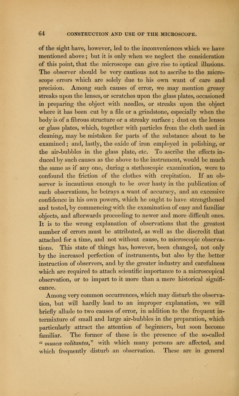 of the sight have, however, led to the inconveniences which we have mentioned above; but it is only when we neglect the consideration of this point, that the microscope can give rise to optical illusions. The observer should be very cautious not to ascribe to the micro- scope errors which are solely due to his own want of care and precision. Among such causes of error, we may mention greasy streaks upon the lenses, or scratches upon the glass plates, occasioned in preparing the object with needles, or streaks upon the object where it has been cut by a file or a grindstone, especially when the body is of a fibrous structure or a streaky surface ; dust on the lenses or glass plates, which, together with particles from the cloth used in cleaning, may be mistaken for parts of the substance about to be examined; and, lastly, the oxide of iron employed in polishing, or the air-bubbles in the glass plate, etc. To ascribe the effects in- duced by such causes as the above to the instrument, would be much the same as if any one, during a stethoscopic examination, were to confound the friction of the clothes with crepitation. If an ob- server is incautious enough to be over hasty in the publication of such observations, he betrays a want of accuracy, and an excessive confidence in his own powers, which he ought to have strengthened and tested, by commencing with the examination of easy and familiar objects, and afterwards proceeding to newer and more difficult ones. It is to the wrong explanation of observations that the greatest number of errors must be attributed, as well as the discredit that attached for a time, and not without cause, to microscopic observa- tions. This state of things has, however, been changed, not only by the increased perfection of instruments, but also by the better instruction of observers, and by the greater industry and carefulness which are required to attach scientific importance to a microscopical observation, or to impart to it more than a mere historical signifi- cance. Among very common occurrences, which may disturb the observa- tion, but will hardly lead to an improper explanation, we will briefly allude to two causes of error, in addition to the frequent in- termixture of small and large air-bubbles in the preparation, which particularly attract the attention of beginners, but soon become familiar. The former of these is the presence of the so-called  muscce volitantes with which many persons are affected, and which frequently disturb an observation. These are in general