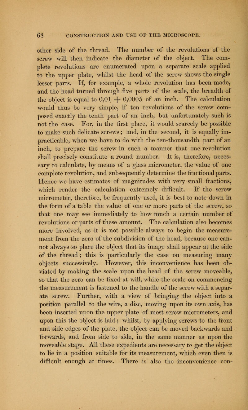 other side of the thread. The number of the revolutions of the screw will then indicate the diameter of the object. The com- plete revolutions are enumerated upon a separate scale applied to the upper plate, whilst the head of the screw shows the single lesser parts. If, for example, a whole revolution has been made, and the head turned through five parts of the scale, the breadth of the object is equal to 0,01 -}- 0,0005 of an inch. The calculation would thus be very simple, if ten revolutions of the screw com- posed exactly the tenth part of an inch, but unfortunately such is not the case. For, in the first place, it would scarcely be possible to make such delicate screws; and, in the second, it is equally im- practicable, when we have to do with the ten-thousandth part of an inch, to prepare the screw in such a manner that one revolution shall precisely constitute a round number. It is, therefore, neces- sary to calculate, by means of a glass micrometer, the value of one complete revolution, and subsequently determine the fractional parts. Hence we have estimates of magnitudes with very small fractions, which render the calculation extremely difficult. If the screw micrometer, therefore, be frequently used, it is best to note down in the form of a table the value of one or more parts of the screw, so that one may see immediately to how much a certain number of revolutions or parts of these amount. The calculation also becomes more involved, as it is not possible always to begin the measure- ment from the zero of the subdivision of the head, because one can- not always so place the object that its image shall appear at the side of the thread; this is particularly the case on measuring many objects successively. However, this inconvenience has been ob- viated by making the scale upon the head of the screw moveable, so that the zero can be fixed at will, while the scale on commencing the measurement is fastened to the handle of the screw with a separ- ate screw. Further, with a view of bringing the object into a position parallel to the wire, a disc, moving upon its own axis, has been inserted upon the upper plate of most screw micrometers, and upon this the object is laid; whilst, by applying screws to the front and side edges of the plate, the object can be moved backwards and forwards, and from side to side, in the same manner as upon the moveable stage. All these expedients are necessary to get the object to lie in a position suitable for its measurement, which even then is difficult enough at times. There is also the inconvenience con-