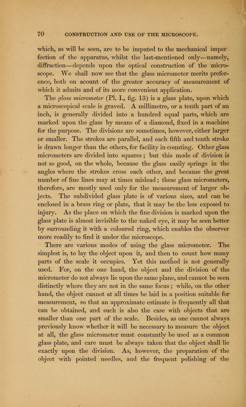 which, as will be seen, are to be imputed to the mechanical imper fection of the apparatus, whilst the last-mentioned only—namely, diffraction—depends upon the optical construction of the micro- scope. We shall now see that the glass micrometer merits prefer- ence, both on acount of the greater accuracy of measurement of which it admits and of its more convenient application. The glass micrometer (PI. I., fig. 13) is a glass plate, upon which a microscopical scale is graved. A millimetre, or a tenth part of an inch, is generally divided into a hundred equal parts, which are marked upon the glass by means of a diamond, fixed in a machine for the purpose. The divisions are sometimes, however, either larger or smaller. The strokes are parallel, and each fifth and tenth stroke is drawn longer than the others, for facility in counting. Other glass micrometers are divided into squares ; but this mode of division is not so good, on the whole, because the glass easily springs in the angles where the strokes cross each other, and because the great number of fine lines may at times mislead; these glass micrometers, therefore, are mostly used only for the measurement of larger ob- jects. The subdivided glass plate is of various sizes, and can be enclosed in a brass ring or plate, that it may be the less exposed to injury. As the place on which the fine division is marked upon the glass plate is almost invisible to the naked eye, it may be seen better by surrounding it with a coloured ring, which enables the observer more readily to find it under the microscope. There are various modes of using the glass micrometer. The simplest is, to lay the object upon it, and then to count how many parts of the scale it occupies. Yet this method is not generally used. For, on the one hand, the object and the division of the micrometer do not always lie upon the same plane, and cannot be seen distinctly where they are. not in the same focus ; while, on the other hand, the object cannot at all times be laid in a position suitable for measurement, so that an approximate estimate is frequently all that can be obtained, and such is also the case with objects that are smaller than one part of the scale. Besides, as one cannot always previously know whether it will be necessary to measure the object at all, the glass micrometer must constantly be used as a common glass plate, and care must be always taken that the object shall lie exactly upon the division. As, however, the preparation of the object with pointed needles, and the frequent polishing of the