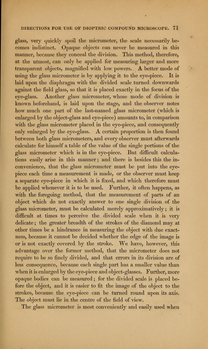 glass, very quickly spoil the micrometer, the scale necessarily be- comes indistinct. Opaque objects can never be measured in this manner, because they conceal the division. This method, therefore, at the utmost, can only be applied for measuring larger and more transparent objects, magnified with low powers. A better mode of using the glass micrometer is by applying it to the eye-piece. It is laid upon the diaphragm with the divided scale turned downwards against the field glass, so that it is placed exactly in the focus of the eye-glass. Another glass micrometer, whose mode of division is known beforehand, is laid upon the stage, and the observer notes how much one part of the last-named glass micrometer (which is enlarged by the object-glass and eye-piece) amounts to, in comparison with the glass micrometer placed in the eye-piece, and consequently only enlarged by the eye-glass. A certain proportion is then found between both glass micrometers, and every observer must afterwards calculate for himself a table of the value of the single portions of the glass micrometer which is in the eye-piece. But difficult calcula- tions easily arise in this manner; and there is besides this the in- convenience, that the glass micrometer must be put into the eye- piece each time a measurement is made, or the observer must keep a separate eye-piece in which it is fixed, and which therefore must be applied whenever it is to be used. Further, it often happens, as with the foregoing method, that the measurement of parts of an object which do not exactly answer to one single division of the glass micrometer, must be calculated merely approximatively; it is difficult at times to perceive the divided scale when it is very delicate; the greater breadth of the strokes of the diamond may at other times be a hindrance in measuring the object with due exact- ness, because it cannot be decided whether the edge of the image is or is not exactly covered by the stroke. We have, however, this advantage over the former method, that the micrometer does not require to be so finely divided, and that errors in its division are of less consequence, because each single part has a smaller value than when it is enlarged by the eye-piece and object-glasses. Further, more opaque bodies can be measured; for the divided scale is placed be- fore the object, and it is easier to fit the image of the object to the strokes, because the eye-piece can be turned round upon its axis. The object must lie in the centre of the field of view. The glass micrometer is most conveniently and easily used when
