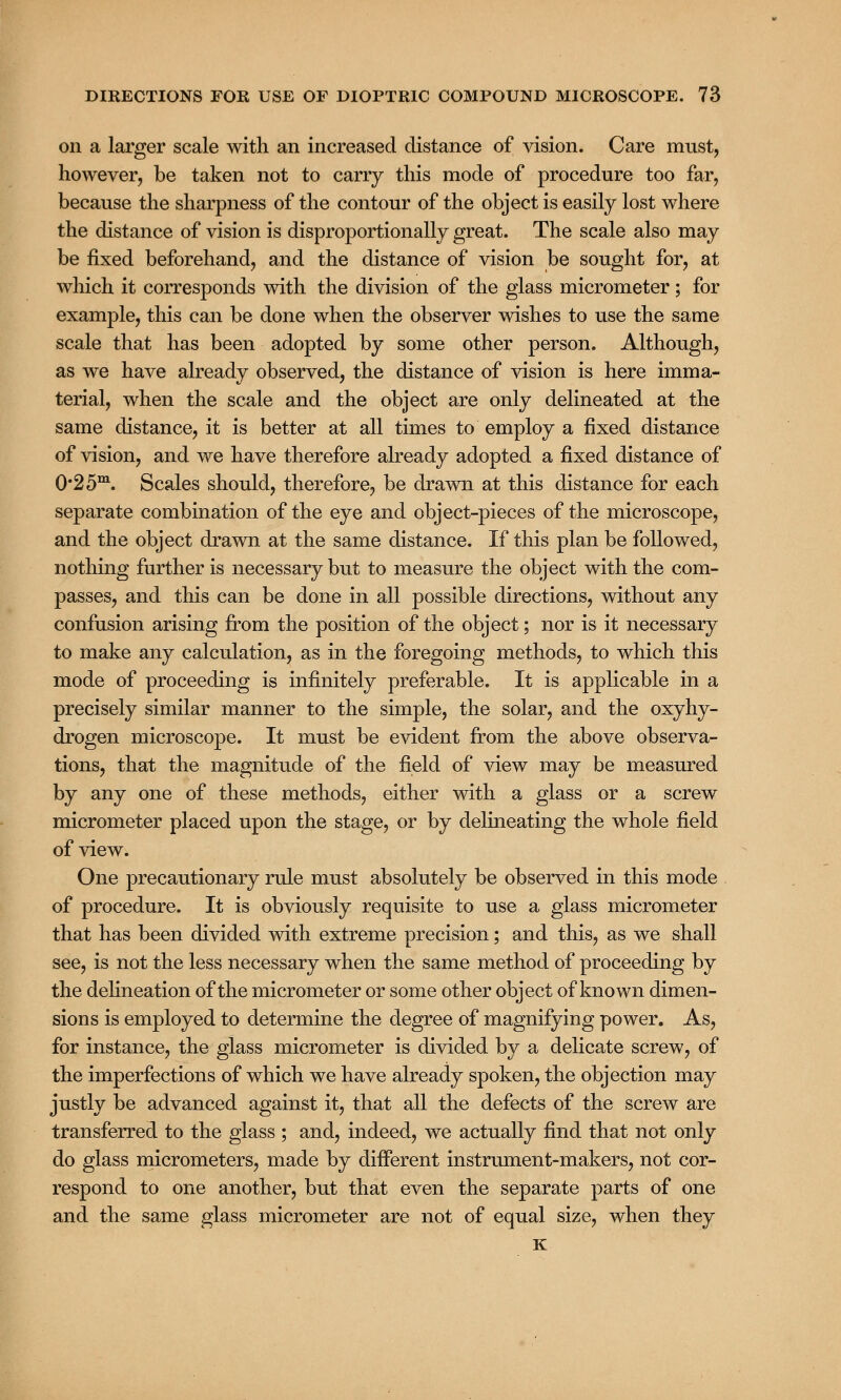 on a larger scale with an increased distance of vision. Care must, however, be taken not to carry this mode of procedure too far, because the sharpness of the contour of the object is easily lost where the distance of vision is disproportionally great. The scale also may be fixed beforehand, and the distance of vision be sought for, at which it corresponds with the division of the glass micrometer; for example, this can be done when the observer wishes to use the same scale that has been adopted by some other person. Although, as we have already observed, the distance of vision is here imma- terial, when the scale and the object are only delineated at the same distance, it is better at all times to employ a fixed distance of vision, and we have therefore already adopted a fixed distance of 0*2 5m. Scales should, therefore, be drawn at this distance for each separate combination of the eye and object-pieces of the microscope, and the object drawn at the same distance. If this plan be followed, nothing further is necessary but to measure the object with the com- passes, and this can be done in all possible directions, without any confusion arising from the position of the object; nor is it necessary to make any calculation, as in the foregoing methods, to which this mode of proceeding is infinitely preferable. It is applicable in a precisely similar manner to the simple, the solar, and the oxyhy- drogen microscope. It must be evident from the above observa- tions, that the magnitude of the field of view may be measured by any one of these methods, either with a glass or a screw micrometer placed upon the stage, or by delineating the whole field of view. One precautionary rule must absolutely be observed in this mode of procedure. It is obviously requisite to use a glass micrometer that has been divided with extreme precision; and this, as we shall see, is not the less necessary when the same method of proceeding by the delineation of the micrometer or some other object of known dimen- sions is employed to determine the degree of magnifying power. As, for instance, the glass micrometer is divided by a delicate screw, of the imperfections of which we have already spoken, the objection may justly be advanced against it, that all the defects of the screw are transferred to the glass ; and, indeed, we actually find that not only do glass micrometers, made by different instrument-makers, not cor- respond to one another, but that even the separate parts of one and the same glass micrometer are not of equal size, when they K