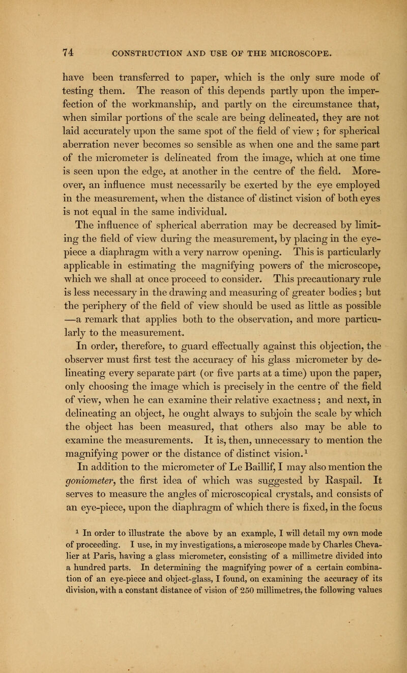 have been transferred to paper, which is the only sure mode of testing them. The reason of this depends partly upon the imper- fection of the workmanship, and partly on the circumstance that, when similar portions of the scale are being delineated, they are not laid accurately upon the same spot of the field of view ; for spherical aberration never becomes so sensible as when one and the same part of the micrometer is delineated from the image, which at one time is seen upon the edge, at another in the centre of the field. More- over, an influence must necessarily be exerted by the eye employed in the measurement, when the distance of distinct vision of both eyes is not equal in the same individual. The influence of spherical aberration may be decreased by limit- ing the field of view during the measurement, by placing in the eye- piece a diaphragm with a very narrow opening. This is particularly applicable in estimating the magnifying powers of the microscope, which we shall at once proceed to consider. This precautionary rule is less necessary in the drawing and measuring of greater bodies; but the periphery of the field of view should be used as little as possible —a remark that applies both to the observation, and more particu- larly to the measurement. In order, therefore, to guard effectually against this objection, the observer must first test the accuracy of his glass micrometer by de- lineating every separate part (or five parts at a time) upon the paper, only choosing the image which is precisely in the centre of the field of view, when he can examine their relative exactness; and next, in delineating an object, he ought always to subjoin the scale by which the object has been measured, that others also may be able to examine the measurements. It is, then, unnecessary to mention the magnifying power or the distance of distinct vision.x In addition to the micrometer of Le Baillif, I may also mention the goniometer, the first idea of which was suggested by Raspail. It serves to measure the angles of microscopical crystals, and consists of an eye-piece, upon the diaphragm of which there is fixed, in the focus 1 In order to illustrate the above by an example, I will detail my own mode of proceeding. I use, in my investigations, a microscope made by Charles Cheva- lier at Paris, having a glass micrometer, consisting of a millimetre divided into a hundred parts. In determining the magnifying power of a certain combina- tion of an eye-piece and object-glass, I found, on examining the accuracy of its division, with a constant distance of vision of 250 millimetres, the following values