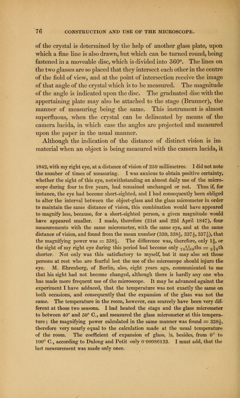 of the crystal is determined by the help of another glass plate, upon which a fine line is also drawn, but which can be turned round, being fastened in a moveable disc, which is divided into 360°. The lines on the two glasses are so placed that they intersect each other in the centre of the field of view, and at the point of intersection receive the image of that angle of the crystal which is to be measured. The magnitude of the angle is indicated upon the disc. The graduated disc with the appertaining plate may also be attached to the stage (Brunner), the manner of measuring being the same. This instrument is almost superfluous, when the crystal can be delineated by means of the camera lucida, in which case the angles are projected and measured upon the paper in the usual manner. Although the indication of the distance of distinct vision is im material when an object is being measured with the camera lucida, it 1842, with my right eye, at a distance of vision of 250 millimetres. I did not note the number of times of measuring. I was anxious to obtain positive certainty, whether the sight of this eye, notwithstanding an almost daily use of the micro- scope during four to five years, had remained unchanged or not. Thus if, for instance, the eye had become short-sighted, and I had consequently been obliged to alter the interval between the object-glass and the glass micrometer in order to maintain the same distance of vision, this combination would have appeared to magnify less, because, for a short-sighted person, a given magnitude would have appeared smaller. I made, therefore (21st and 22d April 1847), four measurements with the same micrometer, with the same eye, and at the same distance of vision, and found from the mean number (339, 338^, 337£, 337^), that the magnifying power was =: 338^. The difference was, therefore, only If, or the sight of my right eye during this period had become only xofoVo^^s = 244th shorter. Not only was this satisfactory to myself, but it may also set those persons at rest who are fearful lest the use of the microscope should injure the eye. M. Ehrenberg, of Berlin, also, eight years ago, communicated to me that his sight had not become changed, although there is hardly any one who has made more frequent use of the microscope. It may be advanced against the experiment I have adduced, that the temperature was not exactly the same on both occasions, and consequently that the expansion of the glass was not the same. The temperature in the room, however, can scarcely have been very dif- ferent at those two seasons. I had heated the stage and the glass micrometer to between 40° and 50° C, and measured the glass micrometer at this tempera- ture ; the magnifying power calculated in the same manner was found — 33 8£, therefore very nearly equal to the calculation made at the usual temperature of the room. The coefficient of expansion of glass, is, besides, from 0° to 100° C, according to Dulong and Petit only 0 00086133. I must add, that the last measurement was made only once.