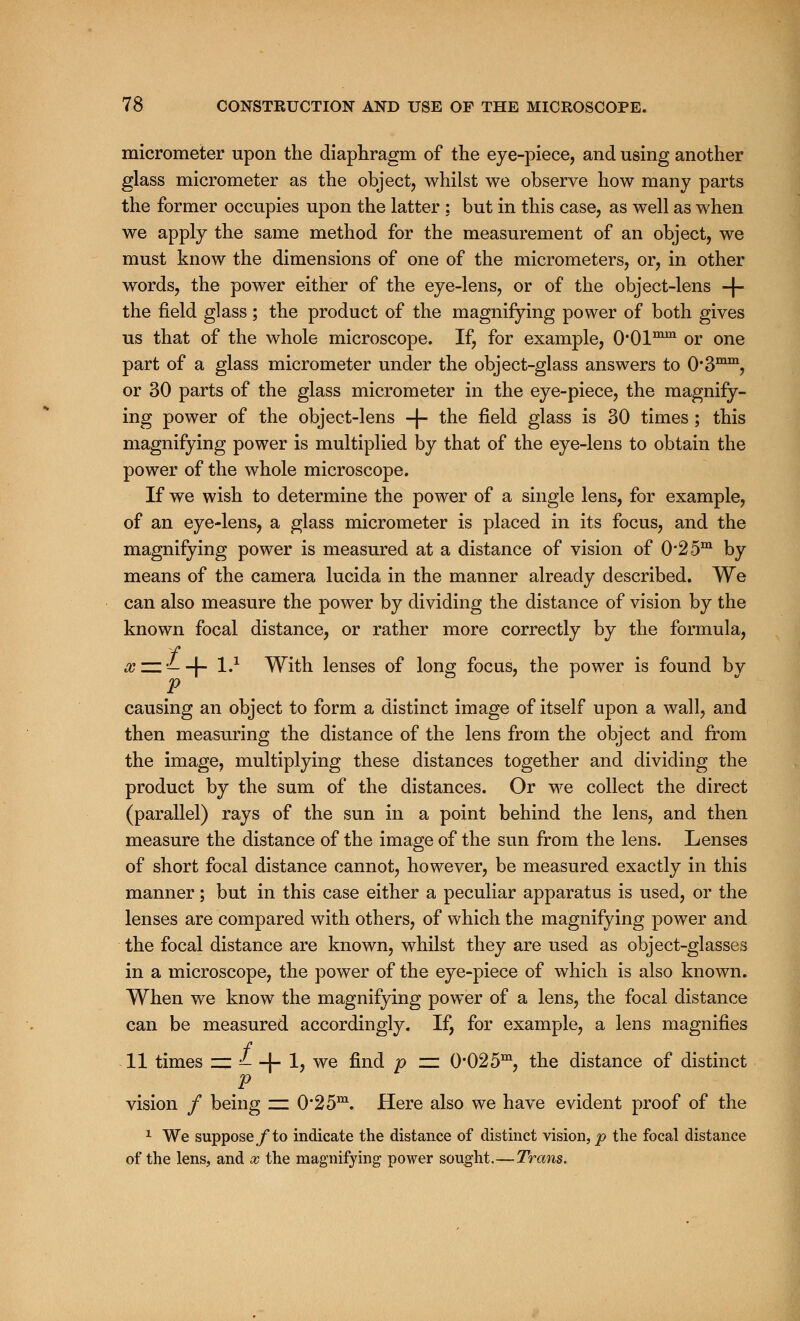 micrometer upon the diaphragm of the eye-piece, and using another glass micrometer as the object, whilst we observe how many parts the former occupies upon the latter : but in this case, as well as when we apply the same method for the measurement of an object, we must know the dimensions of one of the micrometers, or, in other words, the power either of the eye-lens, or of the object-lens -f- the field glass; the product of the magnifying power of both gives us that of the whole microscope. If, for example, O'OP11 or one part of a glass micrometer under the object-glass answers to O'S™**1, or 30 parts of the glass micrometer in the eye-piece, the magnify- ing power of the object-lens -|- the field glass is 30 times; this magnifying power is multiplied by that of the eye-lens to obtain the power of the whole microscope. If we wish to determine the power of a single lens, for example, of an eye-lens, a glass micrometer is placed in its focus, and the magnifying power is measured at a distance of vision of 0*25m by means of the camera lucida in the manner already described. We can also measure the power by dividing the distance of vision by the known focal distance, or rather more correctly by the formula, f x zz — -J- l.1 With lenses of long focus, the power is found bv p causing an object to form a distinct image of itself upon a wall, and then measuring the distance of the lens from the object and from the image, multiplying these distances together and dividing the product by the sum of the distances. Or we collect the direct (parallel) rays of the sun in a point behind the lens, and then measure the distance of the image of the sun from the lens. Lenses of short focal distance cannot, however, be measured exactly in this manner; but in this case either a peculiar apparatus is used, or the lenses are compared with others, of which the magnifying power and the focal distance are known, whilst they are used as object-glasses in a microscope, the power of the eye-piece of which is also known. When we know the magnifying power of a lens, the focal distance can be measured accordingly. If, for example, a lens magnifies 11 times zz £- -(- 1, we find p zz 0*02 5m, the distance of distinct p vision / being zz 0*2 5m. Here also we have evident proof of the 1 We suppose/to indicate the distance of distinct vision, p the focal distance of the lens, and x the magnifying power sought.—Trans.