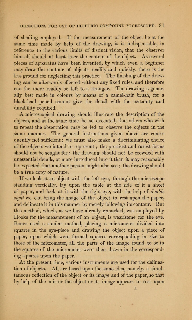 of shading employed. If the measurement of the object be at the same time made by help of the drawing, it is indispensable, in reference to the various limits of distinct vision, that the observer himself should at least trace the contour of the object. As several pieces of apparatus have been invented, by which even a beginner may draw the contour of objects readily and quickly, there is the less ground for neglecting this practice. The finishing of the draw- ing can be afterwards effected without any fixed rules, and therefore can the more readily be left to a stranger. The drawing is gener- ally best made in colours by means of a camel-hair brush, for a black-lead pencil cannot give the detail with the certainty and durability required. A microscopical drawing should illustrate the description of the objects, and at the same time be so executed, that others who wish to repeat the observation may be led to observe the objects in the same manner. The general instructions given above are conse- quently not sufficient; we must also make a discriminating choice of the objects we intend to represent; the prettiest and rarest forms should not be sought for; the drawing should not be crowded with unessential details, or more introduced into it than it may reasonably be expected that another person might also see; the drawing should be a true copy of nature. If we look at an object with the left eye, through the microscope standing vertically, lay upon the table at the side of it a sheet of paper, and look at it with the right eye, with the help of double sight we can bring the image of the object to rest upon the paper, and delineate it in this manner by merely following its contour. But this method, which, as we have already remarked, was employed by Hooke for the measurement of an object, is wearisome for the eye. Bauer used a similar method, placing a micrometer divided into squares in the eye-piece and drawing the object upon a piece of paper, upon which were formed squares corresponding in size to those of the micrometer, all the parts of the image found to be in the squares of the micrometer were then drawn in the correspond- ing squares upon the paper. At the present time, various instruments are used for the delinea- tion of objects. All are based upon the same idea, namely, a simul- taneous reflection of the object or its image and of the paper, so that by help of the mirror the object or its image appears to rest upon L