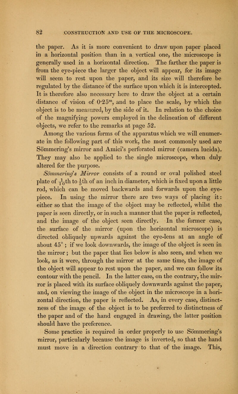 the paper. As it is more convenient to draw upon paper placed in a horizontal position than in a vertical one, the microscope is generally used in a horizontal direction. The farther the paper is from the eye-piece the larger the object will appear, for its image will seem to rest upon the paper, and its size will therefore be regulated by the distance of the surface upon which it is intercepted. It is therefore also necessary here to draw the object at a certain distance of vision of 0*2 5m, and to place the scale, by which the object is to be measured, by the side of it. In relation to the choice of the magnifying powers employed in the delineation of different objects, we refer to the remarks at page 52. Among the various forms of the apparatus which we will enumer- ate in the following part of this work, the most commonly used are Sommering's mirror and Amici's perforated mirror (camera lucida). They may also be applied to the single microscope, when duly altered for the purpose. Sommering's Mirror consists of a round or oval polished steel plate of jo^h. to ^th of an inch in diameter, which is fixed upon a little rod, which can be moved backwards and forwards upon the eye- piece. In using the mirror there are two ways of placing it: either so that the image of the object may be reflected, whilst the paper is seen directly, or in such a manner that the paper is reflected, and the image of the object seen directly. In the former case, the surface of the mirror (upon the horizontal microscope) is directed obliquely upwards against the eye-lens at an angle of about 45°; if we look downwards, the image of the object is seen in the mirror; but the paper that lies below is also seen, and when we look, as it were, through the mirror at the same time, the image of the object will appear to rest upon the paper, and we can follow its contour with the pencil. In the latter case, on the contrary, the mir- ror is placed with its surface obliquely downwards against the paper, and, on viewing the image of the object in the microscope in a hori- zontal direction, the paper is reflected. As, in every case, distinct- ness of the image of the object is to be preferred to distinctness of the paper and of the hand engaged in drawing, the latter position should have the preference. Some practice is required in order properly to use Sommering's mirror, particularly because the image is inverted, so that the hand must move in a direction contrary to that of the image. This,