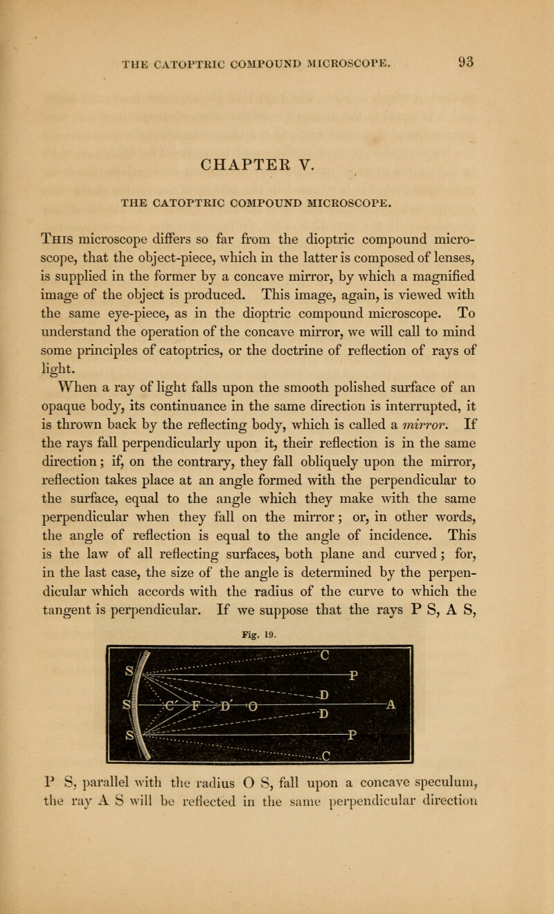CHAPTER V. THE CATOPTRIC COMPOUND MICROSCOPE. This microscope differs so far from the dioptric compound micro- scope, that the object-piece, which in the latter is composed of lenses, is supplied in the former by a concave mirror, by which a magnified image of the object is produced. This image, again, is viewed with the same eye-piece, as in the dioptric compound microscope. To understand the operation of the concave mirror, we will call to mind some principles of catoptrics, or the doctrine of reflection of rays of lio-ht. When a ray of light falls upon the smooth polished surface of an opaque body, its continuance in the same direction is interrupted, it is thrown back by the reflecting body, which is called a mirror. If the rays fall perpendicularly upon it, their reflection is in the same direction; if, on the contrary, they fall obliquely upon the mirror, reflection takes place at an angle formed with the perpendicular to the surface, equal to the angle which they make with the same perpendicular when they fall on the mirror; or, in other words, the angle of reflection is equal to the angle of incidence. This is the law of all reflecting surfaces, both plane and curved; for, in the last case, the size of the angle is determined by the perpen- dicular which accords with the radius of the curve to which the tangent is perpendicular. If we suppose that the rays P S, A S, Fig. 19. P S, parallel with the radius O S, fall upon a concave speculum, the ray A S will be reflected in the same perpendicular direction