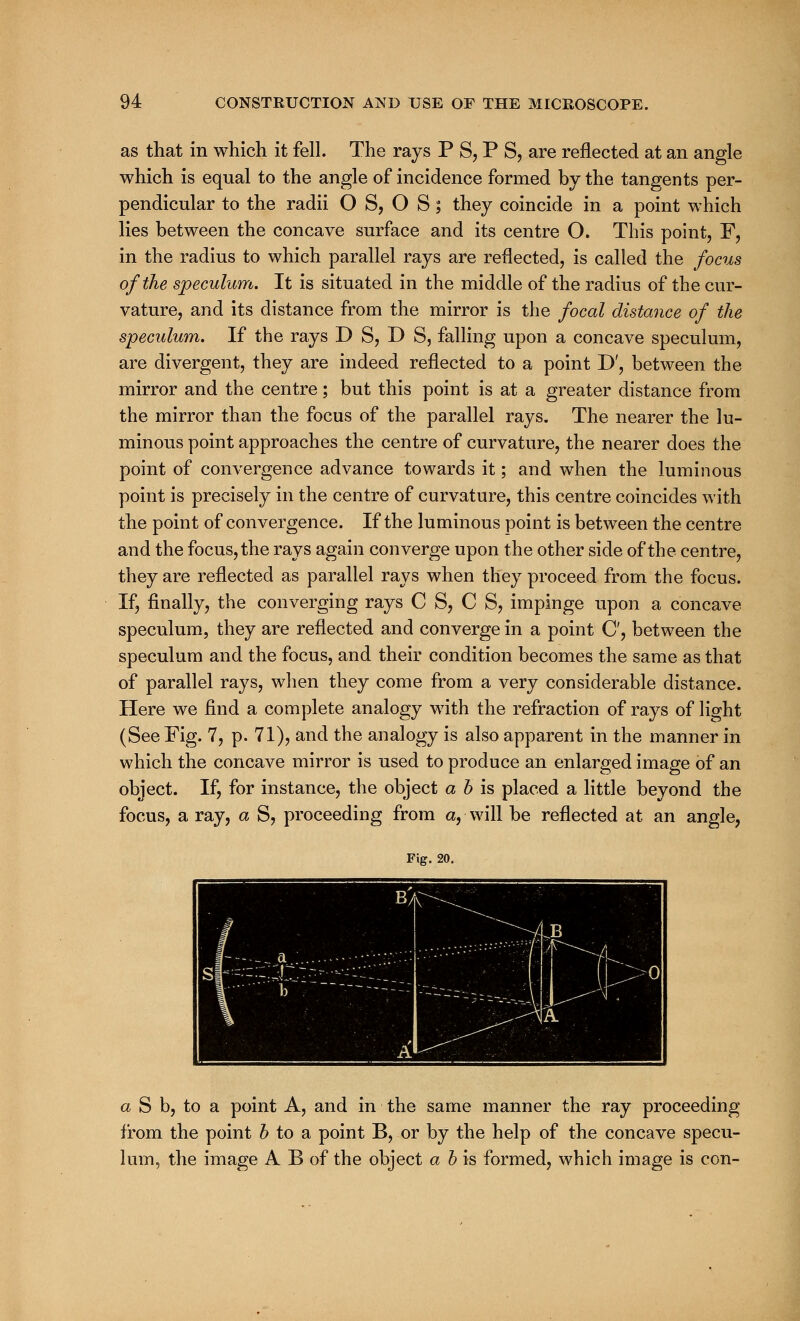 as that in which it fell. The rays P S, P S, are reflected at an angle which is equal to the angle of incidence formed by the tangents per- pendicular to the radii O S, O S; they coincide in a point which lies between the concave surface and its centre O. This point, F, in the radius to which parallel rays are reflected, is called the focus of the speculum. It is situated in the middle of the radius of the cur- vature, and its distance from the mirror is the focal distance of the speculum. If the rays D S, D 8, falling upon a concave speculum, are divergent, they are indeed reflected to a point D', between the mirror and the centre; but this point is at a greater distance from the mirror than the focus of the parallel rays. The nearer the lu- minous point approaches the centre of curvature, the nearer does the point of convergence advance towards it; and when the luminous point is precisely in the centre of curvature, this centre coincides with the point of convergence. If the luminous point is between the centre and the focus, the rays again converge upon the other side of the centre, they are reflected as parallel rays when they proceed from the focus. If, finally, the converging rays C S, C S, impinge upon a concave speculum, they are reflected and converge in a point O, between the speculum and the focus, and their condition becomes the same as that of parallel rays, when they come from a very considerable distance. Here we find a complete analogy with the refraction of rays of light (See Fig. 7, p. 71), and the analogy is also apparent in the manner in which the concave mirror is used to produce an enlarged image of an object. If, for instance, the object a b is placed a little beyond the focus, a ray, a S, proceeding from a, will be reflected at an angle, Fig. 20. S Mil MP i a S b, to a point A, and in the same manner the ray proceeding from the point b to a point B, or by the help of the concave specu- lum, the image A B of the object a b is formed, which image is con-