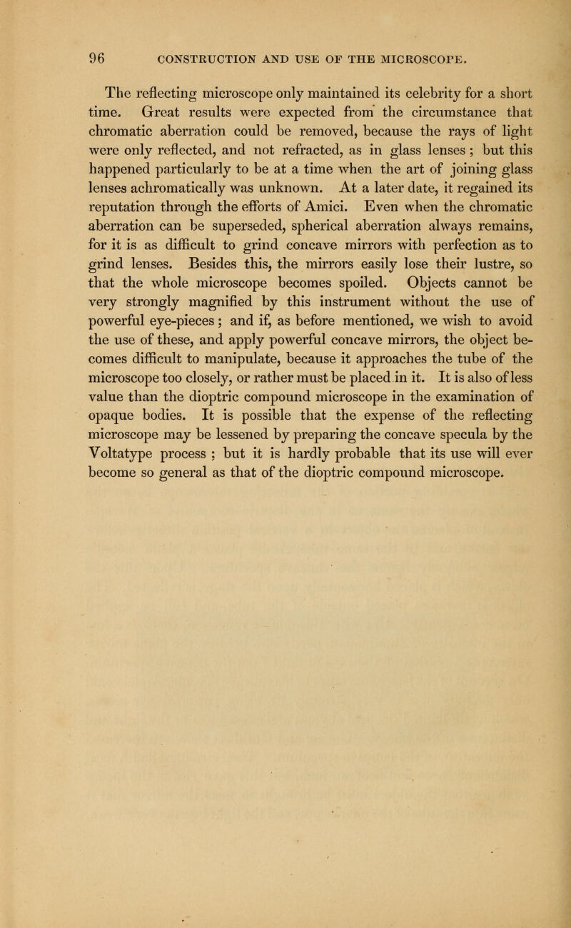 The reflecting microscope only maintained its celebrity for a short time. Great results were expected from the circumstance that chromatic aberration could be removed, because the rays of light were only reflected, and not refracted, as in glass lenses; but this happened particularly to be at a time when the art of joining glass lenses achromatically was unknown. At a later date, it regained its reputation through the efforts of Amici. Even when the chromatic aberration can be superseded, spherical aberration always remains, for it is as difficult to grind concave mirrors with perfection as to grind lenses. Besides this, the mirrors easily lose their lustre, so that the whole microscope becomes spoiled. Objects cannot be very strongly magnified by this instrument without the use of powerful eye-pieces; and if, as before mentioned, we wish to avoid the use of these, and apply powerful concave mirrors, the object be- comes difficult to manipulate, because it approaches the tube of the microscope too closely, or rather must be placed in it. It is also of less value than the dioptric compound microscope in the examination of opaque bodies. It is possible that the expense of the reflecting microscope may be lessened by preparing the concave specula by the Voltatype process : but it is hardly probable that its use will ever become so general as that of the dioptric compound microscope.