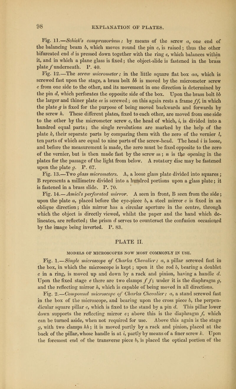 Fig. 11..—Schiek's compressorium; by means of the screw a, one end of the balancing beam b, which moves round the pin c, is raised; thus the other bifurcated end d is pressed down together with the ring e, which balances within it, and in which a plane glass is fixed; the object-slide is fastened in the brass plate/underneath. P. 40. Fig. 12.—The screw micrometer; in the little square flat box aa, which is screwed fast upon the stage, a brass bolt bb is moved by the micrometer screw c from one side to the other, and its movement in one direction is determined by the pin d, which perforates the opposite side of the box. Upon the brass bolt bb the larger and thiner plate ee is screwed; on this again rests a frame ff in which the plate g is fixed for the purpose of being moved backwards and forwards by the screw h. These different plates, fixed to each other, are moved from one side to the other by the micrometer screw c, the head of which, i, is divided into a hundred equal parts; the single revolutions are marked by the help of the plate k, their separate parts by comparing them with the zero of the vernier I, ten parts of which are equal to nine parts of the screw-head. The head i is loose, and before the measurement is made, the zero must be fixed opposite to the zero of the vernier, but is then made fast by the screw m; n is the opening in the plates for the passage of the light from below. A rotatory disc may be fastened upon the plate a. P. 67. Fig. 13.—Two glass micrometers. A, a loose glass plate divided into squares; B represents a millimetre divided into a hundred portions upon a glass plate; it is fastened in a brass slide. P. 70. Fig. 14.—Amici'sperforated mirror. A seen in front, B seen from the side; upon the plate a, placed before the eye-piece 6, a steel mirror c is fixed in an oblique direction; this mirror has a circular aperture in the centre, through which the object is directly viewed, Avhilst the paper and the hand which de- lineates, are reflected; the prism d serves to counteract the confusion occasioned by the image being inverted. P. 83, PLATE II. MODELS OF MICROSCOPES NOW MOST COMMONLY IN USE. Fig. 1.—Single microscope of Charles Chevalier; a, a pillar screwed fast in the box, in which the microscope is kept; upon it the rod b, bearing a doublet c in a ring, is moved up and down by a rack and pinion, having a handle d. Upon the fixed stage e there are two clamps ff; under it is the diaphragm g, and the reflecting mirror h, which is capable of being moved in all directions. Fig. 2.—Compound microscope of Charles Chevalier; a, a stand screwed fast in the box of the microscope, and bearing upon the cross piece 6, the perpen- dicular square pillar c, which is fixed to the stand by a pin d. This pillar lower down supports the reflecting mirror e; above this is the diaphragm^, which can be turned aside, when not required for use. Above this again is the stage </, with two clamps hh; it is moved partly by a rack and pinion, placed at the back of the pillar, whose handle is at i, partly by means of a finer screw k. Upon the foremost end of the transverse piece b; is placed the optical portion of the