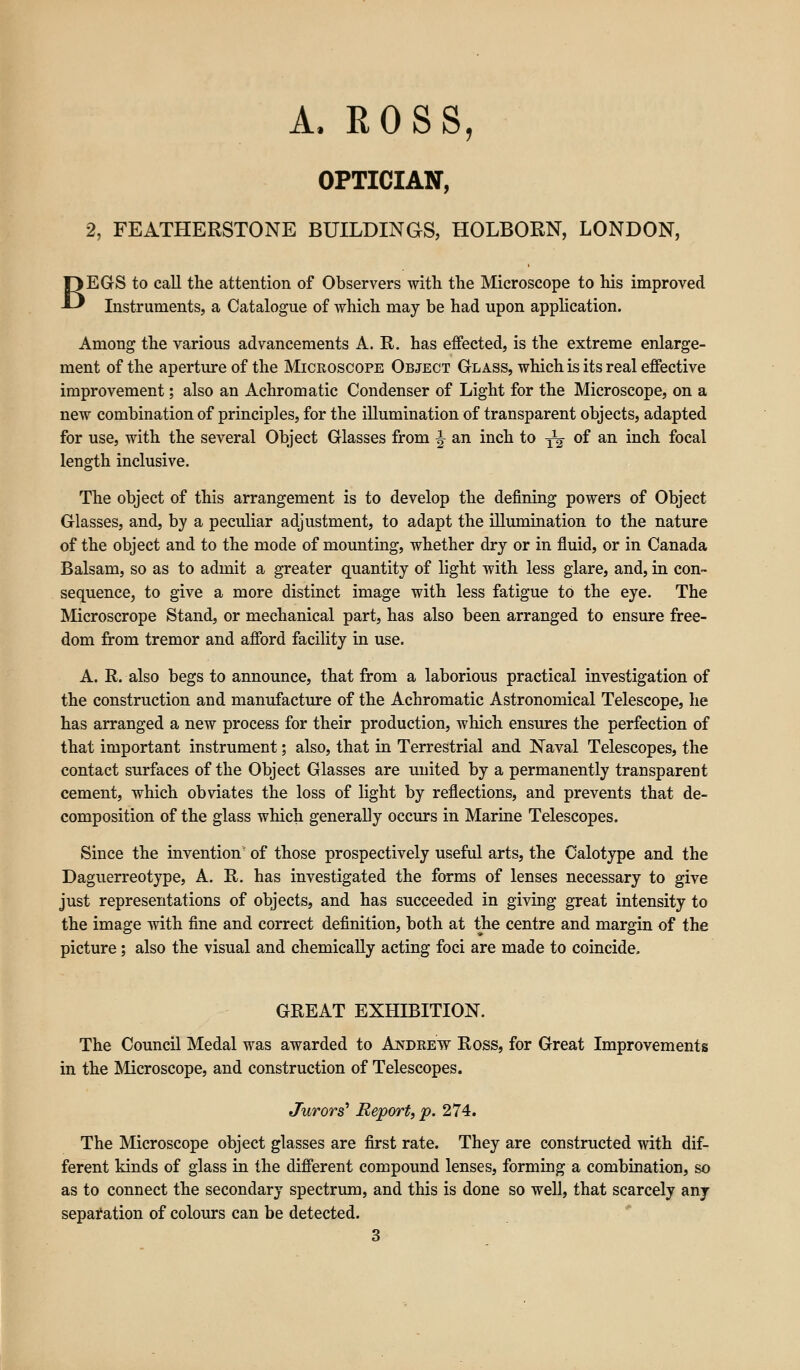 B A, ROSS, OPTICIAN, 2, FEATHERSTONE BUILDINGS, HOLBORN, LONDON, EGS to call the attention of Observers with the Microscope to his improved Instruments, a Catalogue of which may be had upon application. Among the various advancements A. R. has effected, is the extreme enlarge- ment of the aperture of the Microscope Object Glass, which is its real effective improvement; also an Achromatic Condenser of Light for the Microscope, on a new combination of principles, for the illumination of transparent objects, adapted for use, with the several Object Glasses from \ an inch to yg- of an inch focal length inclusive. The object of this arrangement is to develop the denning powers of Object Glasses, and, by a peculiar adjustment, to adapt the illumination to the nature of the object and to the mode of mounting, whether dry or in fluid, or in Canada Balsam, so as to admit a greater quantity of light with less glare, and, in con- sequence, to give a more distinct image with less fatigue to the eye. The Microscrope Stand, or mechanical part, has also been arranged to ensure free- dom from tremor and afford facility in use. A. R. also begs to announce, that from a laborious practical investigation of the construction and manufacture of the Achromatic Astronomical Telescope, he has arranged a new process for their production, which ensures the perfection of that important instrument; also, that in Terrestrial and Naval Telescopes, the contact surfaces of the Object Glasses are united by a permanently transparent cement, which obviates the loss of light by reflections, and prevents that de- composition of the glass which generally occurs in Marine Telescopes. Since the invention of those prospectively useful arts, the Calotype and the Daguerreotype, A. R. has investigated the forms of lenses necessary to give just representations of objects, and has succeeded in giving great intensity to the image with fine and correct definition, both at the centre and margin of the picture; also the visual and chemically acting foci are made to coincide. GREAT EXHIBITION. The Council Medal was awarded to Andrew Ross, for Great Improvements in the Microscope, and construction of Telescopes. Jurors' Report, p. 274. The Microscope object glasses are first rate. They are constructed with dif- ferent kinds of glass in the different compound lenses, forming a combination, so as to connect the secondary spectrum, and this is done so well, that scarcely any separation of colours can be detected.