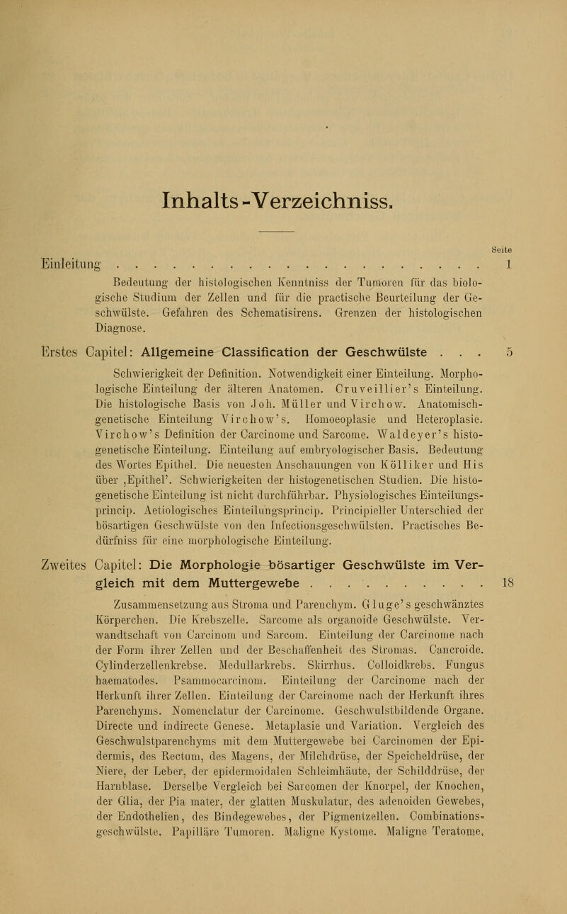 Inhalts - Verzeichnisse Seite Einleitung 1 Bedeutung der histologischen Kenntniss der Tumoren für das biolo- gische Studium der Zellen und für die practische Beurteilung der Ge- schwülste. Gefahren des Schematisirens. Grenzen der histologischen Diagnose. Erstes Capitel: Allgemeine Classification der Geschwülste ... 5 Schwierigkeit der Definition. Notwendigkeit einer Einteilung. Morpho- logische Einteilung der älteren Anatomen. Cruveillier's Einteilung. Die histologische Basis von Joh. Müller und Virchow. Anatomisch- genetische Einteilung Virchow's. Homoeoplasie und Heteroplasie. Virchow's Definition der Carcinome und Sarcome. Waldeyer's histo- genetische Einteilung. Einteilung auf embryologischer Basis. Bedeutung des Wortes Epithel. Die neuesten Anschauungen von Kölliker und His über ,Epithel'. Schwierigkeiten der histogenetischen Studien. Die histo- genetische Einteilung ist nicht durchführbar. Physiologisches Einteilungs- princip. Aetiologisches Einteilungsprincip. Principieller Unterschied der bösartigen Geschwülste von den Infectionsgeschwülsten. Practisches Be- dürfniss für eine morphologische Einteilung. Zweites Capitel: Die Morphologie bösartiger Geschwülste im Ver- gleich mit dem Muttergewebe .......... IS Zusammensetzung aus Stroma und Parenchym. Gluge' s geschwänztes Körperchen. Die Krebszelle. Sarcome als organoide Geschwülste. Ver- wandtschaft von Carcinom und Sarcom. Einteilung der Carcinome nach der Form ihrer Zellen und der Beschaffenheit des Stromas. Cancroide. Cylinderzellenkrebse. Mediülarkrebs. Skirrhus. Colloidkrebs. Fungus haematodes. Psamniocarcinom. Einteilung der Carcinome nach der Herkunft ihrer Zellen. Einteilung der Carcinome nach der Herkunft ihres Parenchyms. Nomenclatur der Carcinome. Geschwulstbildende Organe. Directe und indirecte Genese. Metaplasie und Variation. Vergleich des Geschwulstparenchyms mit dem Muttergewebe bei Carcinomen der Epi- dermis, des Rectum, des Magens, der Milchdrüse, der Speicheldrüse, der Niere, der Leber, der epidermoidalen Schleimhäute, der Schilddrüse, der Harnblase. Derselbe Vergleich bei Sarcomen der Knorpel, der Knochen, der Glia. der Pia mater, der glatten Muskulatur, des adenoiden Gewebes, der Endothelien, des Bindegewebes, der Pigmentzellen. Coinbinations- geschwülste. Papilläre Tumoren. Maligne Kystome. Maligne Teratome,