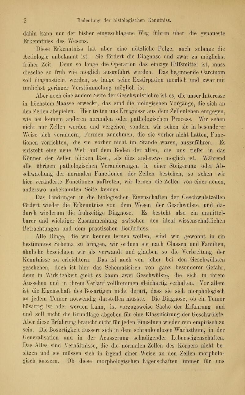 dahin kann nur der bisher eingeschlagene Weg führen über die genaueste Erkenntniss des Wesens. Diese Erkenntniss hat aber eine nützliehe Folge, auch solange die Aetiologie unbekannt ist. Sie fördert die Diagnose und zwar zu möglichst früher Zeit. Denn so lange die Operation das einzige Hilfsmittel ist, muss dieselbe so früh wie möglich ausgeführt werden. Das beginnende Carcinom soll diagnosticirt werden, so lange seine Exstirpation möglich und zwar mit tunlichst geringer Verstümmelung möglich ist. Aber noch eine andere Seite der Geschwulstlehre ist es, die unser Interesse in höchstem Maasse erweckt, das sind die biologischen Vorgänge, die sich an den Zellen abspielen. Hier treten uns Ereignisse aus dem Zellenleben entgegen, wie bei keinem anderen normalen oder pathologischen Process. Wir sehen nicht nur Zellen werden und vergehen, sondern wir sehen sie in besonderer Weise sich verändern, Formen annehmen, die sie vorher nicht hatten, Func- tionen verrichten, die sie vorher nicht im Stande waren, auszuführen. Es entsteht eine neue Welt auf dem Boden der alten, die uns tiefer in das Können der Zellen blicken lässt, als dies anderswo möglich ist. Während alle übrigen pathologischen Veränderungen in einer Steigerung oder Ab- schwächung der normalen Functionen der Zellen bestehen, so sehen wir hier veränderte Functionen auftreten, wir lernen die Zellen von einer neuen, anderswo unbekannten Seite kennen. Das Eindringen in die biologischen Eigenschaften der Geschwulstzellen fördert wieder die Erkenntniss von dem Wesen der Geschwülste und da- durch wiederum die frühzeitige Diagnose. Es besteht also ein unmittel- barer und wichtiger Zusammenhang zwischen den ideal wissenschaftlichen Betrachtungen und dem practischen Bedürfniss. Alle Dinge, die wir keimen lernen wollen, sind wir gewohnt in ein bestimmtes Schema zu bringen, wir ordnen sie nach Classen und Familien, ähnliche bezeichnen wir als verwandt und glauben so die Verbreitung der Kenntnisse zu erleichtern. Das ist auch von jeher bei den Geschwülsten geschehen, doch ist hier das Schematisiren von ganz besonderer Gefahr, denn in Wirklichkeit giebt es kaum zwei Geschwülste, die sich in ihrem Aussehen und in ihrem Verlauf vollkommen gleichartig verhalten. Vor allem ist die Eigenschaft des Bösartigen nicht derart, dass sie sich morphologisch an jedem Tumor notwendig darstellen müsste. Die Diagnose, ob ein Tumor bösartig ist oder werden kann, ist vorzugsweise Sache der Erfahrung und und soll nicht die Grundlage abgeben für eine Klassificirung der Geschwülste. Aber diese Erfahrung braucht nicht für jeden Einzelnen wieder rein empirisch zu sein. Die Bösartigkeit äussert sich in dem schrankenlosen Wachsthum, in der Generalisation und in der Aeusserung schädigender Lebenseigenschaften. Das Alles sind Verhältnisse, die die normalen Zellen des Körpers nicht be- sitzen und sie müssen sich in irgend einer Weise an den Zellen morpholo- gisch äussern. Ob diese morphologischen Eigenschaften immer für uns