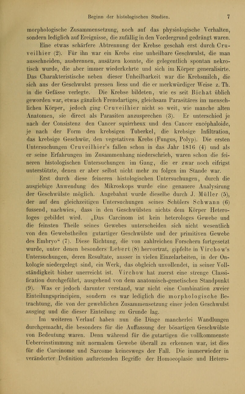 morphologische Znsammensetzung, noch auf das physiologische Verhalten, sondern lediglich auf Ereignisse, die zufällig in den Vordergrund gedrängt waren. Eine etwas schärfere Abtrennung der Krebse geschah erst durch Oru- veilhier (2). Für ihn war ein Krebs eine unheilbare Geschwulst, die man ausschneiden, ausbrennen, ausätzen konnte, die gelegentlich spontan nekro- tisch wurde, die aber immer wiederkehrte und sich im Körper generalisirte. Das Charakteristische neben dieser Unheilbarkeit war die Krebsmilch, die sich aus der Geschwulst pressen liess und die er merkwürdiger Weise z. Th. in die Gefässe verlegte. Die Krebse bildeten, wie es seit Bichat üblich geworden war, etwas gänzlich Fremdartiges, gleichsam Parasitäres im mensch- lichen Körper, jedoch ging Cruveilhier nicht so weit, wie manche alten Anatomen, sie direct als Parasiten anzusprechen (3). Er unterschied je nach der Consistenz den Cancer squirrheux und den Cancer encephaloide, je nach der Form den krebsigen Tuberkel, die krebsige Infiltration, das krebsige Geschwür, den vegetativen Krebs (Fungus, Polyp). Die ersten Untersuchungen Cruveilhier's fallen schon in das Jahr 1816 (4) und als er seine Erfahrungen im Zusammenhang niederschrieb, waren schon die fei- neren histologischen Untersuchungen im Gang, die er zwar noch eifrigst unterstützte, denen er aber selbst nicht mehr zu fo]gen im Stande war. Erst durch diese feineren histologischen Untersuchungen, durch die ausgiebige Anwendung des Mikroskops wurde eine genauere Analysirung der Geschwülste möglich. Angebahnt wurde dieselbe durch J. Müller (5), der auf den gleichzeitigen Untersuchungen seines Schülers Schwann (6) fussencl, nachwies, dass in den Geschwülsten nichts dem Körper Hetero- loges gebildet wird. „Das Carcinom ist kein heterologes Gewebe und die feinsten Theile seines Gewebes unterscheiden sich nicht wesentlich von den Gewebstheilen gutartiger Geschwülste und der primitiven Gewebe des Embryo (7). Diese Richtung, die von zahlreichen Forschern fortgesetzt wurde, unter denen besonders Lebert (8) hervortrat, gipfelte in Virchow's Untersuchungen, deren Resultate, ausser in vielen Einzelarbeiten, in der On- kologie niedergelegt sind, ein Werk, das obgleich unvollendet, in seiner Voll- ständigkeit bisher unerreicht ist. Virchow hat zuerst eine strenge Classi- fication durchgeführt, ausgehend von dem anatomisch-genetischen Standpunkt (9). Was er jedoch darunter verstand, war nicht eine Combination zweier Einteilungsprincipien, sondern es war lediglich die morphologische Be- trachtung, die von der geweblichen Zusammensetzung einer jeden Geschwulst ausging und die dieser Einteilung zu Grunde lag. Im weiteren Verlauf haben nun die Dinge mancherlei Wandlungen durchgemacht, die besonders für die Auffassung der bösartigen Geschwülste von Bedeutung waren. Denn während für die gutartigen die vollkommenste Uebereinstimmung mit normalem Gewebe überall zu erkennen war, ist dies für die Carcinome und Sarcome keineswegs der Fall. Die immerwieder in veränderter Definition auftretenden Begriffe der Homoeoplasie und Hetero-