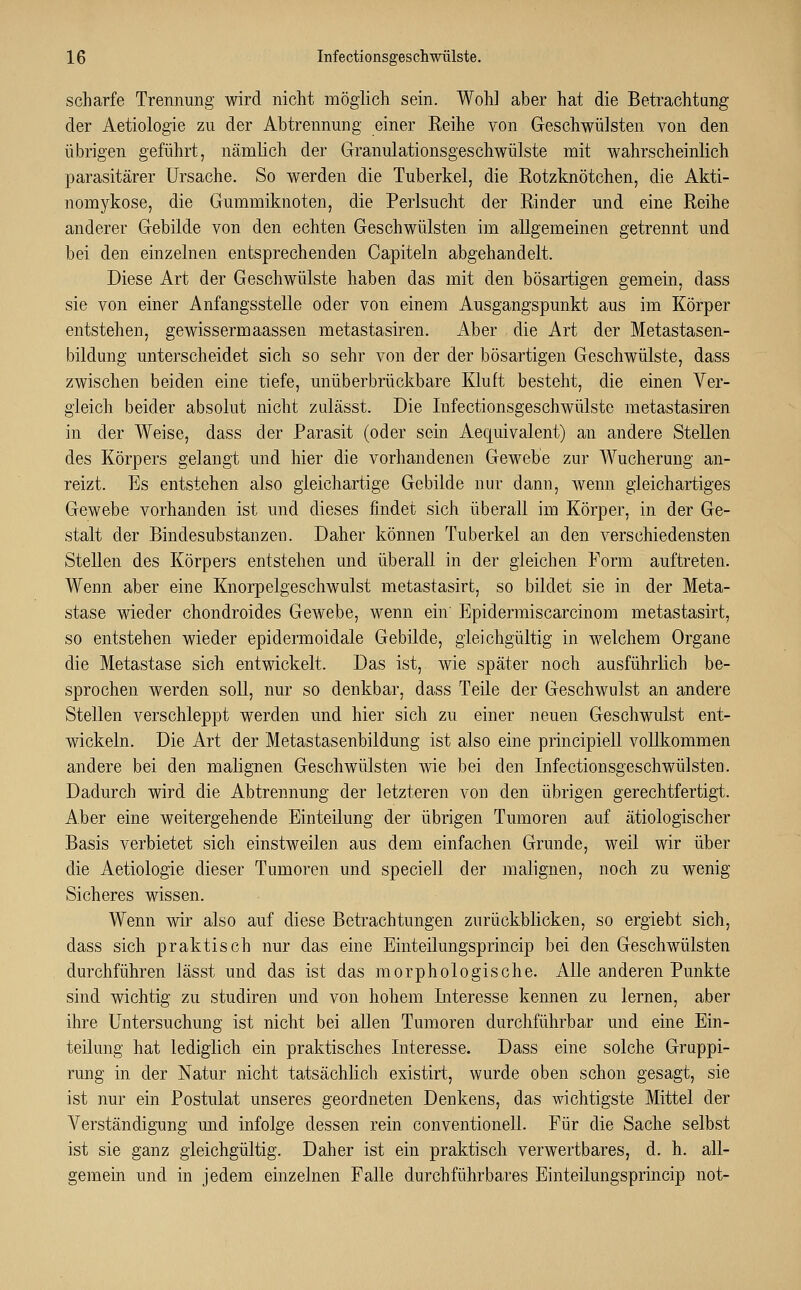 scharfe Trennung wird nicht möglich sein. Wohl aber hat die Betrachtung der Aetiologie zu der Abtrennung einer Reihe von Geschwülsten von den übrigen geführt, nämlich der Granulationsgeschwülste mit wahrscheinlich parasitärer Ursache. So werden die Tuberkel, die Rotzknötchen, die Akti- nomykose, die Gummiknoten, die Perlsucht der Rinder und eine Reihe anderer Gebilde von den echten Geschwülsten im allgemeinen getrennt und bei den einzelnen entsprechenden Capiteln abgehandelt. Diese Art der Geschwülste haben das mit den bösartigen gemein, dass sie von einer Anfangsstelle oder von einem Ausgangspunkt aus im Körper entstehen, gewissermaassen metastasiren. Aber die Art der Metastasen- bildung unterscheidet sich so sehr von der der bösartigen Geschwülste, dass zwischen beiden eine tiefe, unüberbrückbare Kluft besteht, die einen Ver- gleich beider absolut nicht zulässt. Die Infectionsgeschwülste metastasiren in der Weise, dass der Parasit (oder sein Aequivalent) an andere Stellen des Körpers gelangt und hier die vorhandenen Gewebe zur Wucherung an- reizt. Es entstehen also gleichartige Gebilde nur dann, Avenn gleichartiges Gewebe vorhanden ist und dieses findet sich überall im Körper, in der Ge- stalt der Bindesubstanzen. Daher können Tuberkel an den verschiedensten Stellen des Körpers entstehen und überall in der gleichen Form auftreten. Wenn aber eine Knorpelgeschwulst metastasirt, so bildet sie in der Meta- stase wieder chondroides Gewebe, wenn ein Epidermiscarcinom metastasirt, so entstehen wieder epidermoidale Gebilde, gleichgültig in welchem Organe die Metastase sich entwickelt. Das ist, wie später noch ausführlich be- sprochen werden soll, nur so denkbar, dass Teile der Geschwulst an andere Stellen verschleppt werden und hier sich zu einer neuen Geschwulst ent- wickeln. Die Art der Metastasenbildung ist also eine principiell vollkommen andere bei den malignen Geschwülsten wie bei den Infectionsgeschwülsten. Dadurch wird die Abtrennung der letzteren von den übrigen gerechtfertigt. Aber eine weitergehende Einteilung der übrigen Tumoren auf ätiologischer Basis verbietet sich einstweilen aus dem einfachen Grunde, weil wir über die Aetiologie dieser Tumoren und speciell der malignen, noch zu wenig Sicheres wissen. Wenn wir also auf diese Betrachtungen zurückblicken, so ergiebt sich, dass sich praktisch nur das eine Einteilungsprincip bei den Geschwülsten durchführen lässt und das ist das morphologische. Alle anderen Punkte sind wichtig zu studiren und von hohem Interesse kennen zu lernen, aber ihre Untersuchung ist nicht bei allen Tumoren durchführbar und eine Ein- teilung hat lediglich ein praktisches Interesse. Dass eine solche Gruppi- rung in der Natur nicht tatsächlich existirt, wurde oben schon gesagt, sie ist nur ein Postulat unseres geordneten Denkens, das wichtigste Mittel der Verständigung und infolge dessen rein conventioneil. Für die Sache selbst ist sie ganz gleichgültig. Daher ist ein praktisch verwertbares, d. h. all- gemein und in jedem einzelnen Falle durchführbares Einteilungsprincip not-