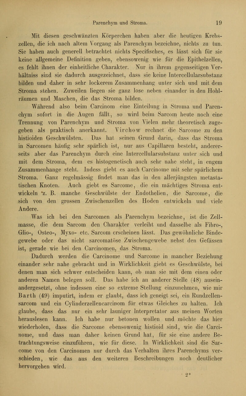 Mit diesen geschwänzten Körperchen haben aber die heutigen Krebs- zellen, die ich nach altem Vorgang als Parenchym bezeichne, nichts zu tun. Sie haben auch generell betrachtet nichts Specifisches, es lässt sich für sie keine allgemeine Definition geben, ebensowenig wie für die Epithelzellen, es fehlt ihnen der einheitliche Charakter. Nur in ihrem gegenseitigen Ver- hältniss sind sie dadurch ausgezeichnet, dass sie keine Intercellularsubstanz bilden und daher in sehr lockerem Zusammenhang unter sich und mit dem Stroma stehen. Zuweilen liegen sie ganz lose neben einander in den Hohl- räumen und Maschen, die das Stroma bilden. Während also beim Carcinom eine Einteilung in Stroma und Paren- chym sofort in die Augen fällt, so wird beim Sarcom heute noch eine Trennung von Parenchym und Stroma von Vielen mehr theoretisch zuge- geben als praktisch anerkannt. Virchow rechnet die Sarcome zu den histioiden Geschwülsten. Das hat seinen Grund darin, dass das Stroma in Sarcomen häufig sehr spärlich ist, nur aus Capillaren besteht, anderer- seits aber das Parenchym durch eine Intercellularsubstanz unter sich und mit dem Stroma, dem es histogenetisch auch sehr nahe steht, in engem Zusammenhange steht. Indess giebt es auch Carcinome mit sehr spärlichem Stroma. Ganz regelmässig findet man das in den allerjüngsten metasta- tischen Knoten. Auch giebt es Sarcome, die ein mächtiges Stroma ent- wickeln *z. B. manche Geschwülste der Endothelien, die Sarcome, die sich von den grossen Zwischenzellen des Hoden entwickeln und viele Andere. Was ich bei den Sarcomen als Parenchym bezeichne, ist die Zell- masse, die dem Sarcom den Charakter verleiht und dasselbe als Fibro-, Glio-, Osteo-, Myxo- etc. Sarcom erscheinen lässt. Das gewöhnliche Binde- gewebe oder das nicht sarcomatöse Zwischengewebe nebst den Gefässen ist, gerade wie bei den Carcinomeu, das Stroma. Dadurch werden die Carcinome und Sarcome in mancher Beziehung einander sehr nahe gebracht und in Wirklichkeit giebt es Geschwülste, bei denen man sich schwer entscheiden kann, ob man sie mit dem einen oder anderen Namen belegen soll. Das habe ich an anderer Stelle (48) ausein- andergesetzt, ohne indessen eine so extreme Stellung einzunehmen, wie mir Barth (49) imputirt, indem er glaubt, dass ich geneigt sei, ein Rundzellen- sarcom und ein Cylinderzellencarcinom für etwas Gleiches zu halten. Ich glaube, dass das nur ein sehr launiger lnterpretator aus meinen Worten herauslesen kann. Ich habe nur betonen wollen und möchte das hier wiederholen, dass die Sarcome ebensowenig histioid sind, wie die Carci- nome, und dass man daher keinen Grund hat, für sie eine andere Be- trachtungsweise einzuführen, wie für diese. In Wirklichkeit sind die Sar- come von den Carcinomen nur durch das Verhalten ihres Parenchyms ver- schieden, wie das aus den weiteren Beschreibungen noch deutlicher hervorgehen wird.