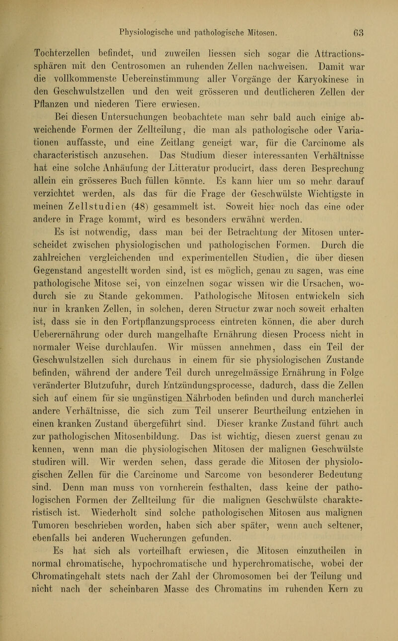 Tochterzellen befindet, und zuweilen Hessen sich sogar die Attractions- sphären mit den Centrosomen an ruhenden Zellen nachweisen. Damit war die vollkommenste Uebereinstimmung aller Vorgänge der Karyokinese in den Geschwulstzellen und den weit grösseren und deutlicheren Zellen der Pflanzen und niederen Tiere erwiesen. Bei diesen Untersuchungen beobachtete man sehr bald auch einige ab- weichende Formen der Zellteilung, die man als pathologische oder Varia- tionen auffasste, und eine Zeitlang geneigt war, für die Carcinome als characteristisch anzusehen. Das Studium dieser interessanten Verhältnisse hat eine solche Anhäufung der Litteratnr producirt, dass deren Besprechung allein ein grösseres Buch füllen könnte. Es kann hier um so mehr, darauf verzichtet werden, als das für die Frage der Geschwülste Wichtigste in meinen Zellstudien (48) gesammelt ist. Soweit hiev noch das eine oder andere in Frage kommt, wird es besonders erwähnt werden. Es ist notwendig, dass man bei der Betrachtung der Mitosen unter- scheidet zwischen physiologischen und pathologischen Formen. Durch die zahlreichen vergleichenden und experimentellen Studien, die über diesen Gegenstand angestellt worden sind, ist es möglich, genau zu sagen, was eine pathologische Mitose sei, von einzelnen sogar wissen wir die Ursachen, wo- durch sie zu Stande gekommen. Pathologische Mitosen entwickeln sich nur in kranken Zellen, in solchen, deren Structur zwar noch soweit erhalten ist, dass sie in den Fortpflanzungsprocess eintreten können, die aber durch Ueberernährung oder durch mangelhafte Ernährung diesen Process nicht in normaler Weise durchlaufen. Wir müssen annehmen, dass ein Teil der Geschwulstzellen sich durchaus in einem für sie physiologischen Zustande befinden, während der andere Teil durch unregelmässige Ernährung in Folge veränderter Blutzufuhr, durch Entzündungsprocesse, dadurch, dass die Zellen sich auf einem für sie ungünstigen Nährboden befinden und durch mancherlei andere Verhältnisse, die sich zum Teil unserer Beurtheilung entziehen in einen kranken Zustand übergeführt sind. Dieser kranke Zustand führt auch zur pathologischen Mitosenbildung. Das ist wichtig, diesen zuerst genau zu kennen, wenn man die physiologischen Mitosen der malignen Geschwülste studiren will. Wir werden sehen, dass gerade die Mitosen der physiolo- gischen Zellen für die Carcinome und Sarcome von besonderer Bedeutung sind. Denn man muss von vornherein festhalten, dass keine der patho- logischen Formen der Zellteilung für die malignen Geschwülste charakte- ristisch ist. Wiederholt sind solche pathologischen Mitosen aus malignen Tumoren beschrieben worden, haben sich aber später, wenn auch seltener, ebenfalls bei anderen Wucherungen gefunden. Es hat sich als vorteilhaft erwiesen, die Mitosen einzuteilen in normal chromatische, hypochromatische und hyperchromatische, wobei der Chromatingehalt stets nach der Zahl der Chromosomen bei der Teilung und nicht nach der scheinbaren Masse des Chromatins im ruhenden Kern zu