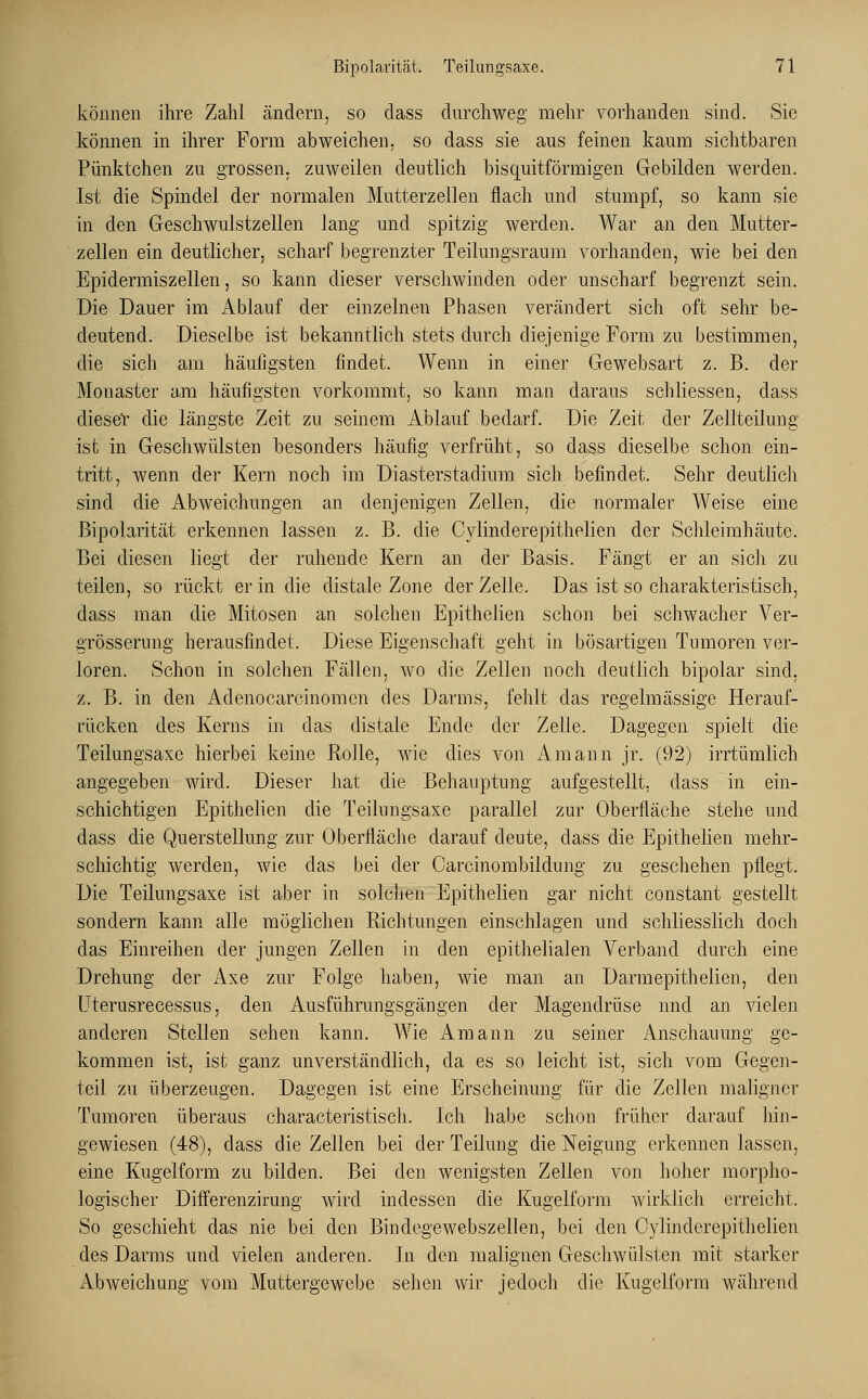 können ihre Zahl ändern, so dass durchweg mehr vorhanden sind. Sie können in ihrer Form abweichen, so dass sie aus feinen kaum sichtbaren Pünktchen zu grossen, zuweilen deutlich bisquitförmigen Gebilden werden. Ist die Spindel der normalen Mutterzellen flach und stumpf, so kann sie in den Geschwulstzellen lang und spitzig werden. War an den Mutter- zellen ein deutlicher, scharf begrenzter Teilungsraum vorhanden, wie bei den Epidermiszellen, so kann dieser verschwinden oder unscharf begrenzt sein. Die Dauer im Ablauf der einzelnen Phasen verändert sich oft sehr be- deutend. Dieselbe ist bekanntlich stets durch diejenige Form zu bestimmen, die sich am häufigsten findet. Wenn in einer Gewebsart z. B. der Monaster am häufigsten vorkommt, so kann man daraus schliessen, dass dieset die längste Zeit zu seinem Ablauf bedarf. Die Zeit der Zellteilung ist in Geschwülsten besonders häufig verfrüht, so dass dieselbe schon ein- tritt, wenn der Kern noch im Diasterstadium sich befindet. Sehr deutlich sind die Abweichungen an denjenigen Zellen, die normaler Weise eine Bipolarität erkennen lassen z. B. die Cylinclerepithelien der Schleimhäute. Bei diesen liegt der ruhende Kern an der Basis. Fängt er an sich zu teilen, so rückt er in die distale Zone der Zelle. Das ist so charakteristisch, dass man die Mitosen an solchen Epithelien schon bei schwacher Ver- grösserung herausfindet. Diese Eigenschaft geht in bösartigen Tumoren ver- loren. Schon in solchen Fällen, wo die Zellen noch deutlich bipolar sind, z. B. in den Adenocarcinomcn des Darms, fehlt das regelmässige Herauf- rücken des Kerns in das distale Ende der Zeile. Dagegen spielt die Teilungsaxe hierbei keine Rolle, wie dies von Amann jr. (92) irrtümlich angegeben wird. Dieser hat die Behauptung aufgestellt, dass in ein- schichtigen Epithelien die Teilungsaxe parallel zur Oberfläche stehe und dass die Q.uerstellung zur Oberfläche darauf deute, dass die Epithelien mehr- schichtig werden, wie das bei der Carcinombildung zu geschehen pflegt. Die Teilungsaxe ist aber in solchen Epithelien gar nicht constant gestellt sondern kann alle möglichen Richtungen einschlagen und schliesslich doch das Einreihen der jungen Zellen in den epithelialen Verband durch eine Drehung der Axe zur Folge haben, wie man an Darmepithelien, den Uterusrecessus, den Ausführungsgängen der Magendrüse und an vielen anderen Stellen sehen kann. Wie Amann zu seiner Anschauung ge- kommen ist, ist ganz unverständlich, da es so leicht ist, sich vom Gegen- teil zu überzeugen. Dagegen ist eine Erscheinung für die Zellen maligner Tumoren überaus characteristisch. Ich habe schon früher darauf hin- gewiesen (48), dass die Zellen bei der Teilung die Neigung erkennen lassen, eine Kugelform zu bilden. Bei den wenigsten Zellen von hoher morpho- logischer Differenzirung wird indessen die Kugelform wirklich erreicht. So geschieht das nie bei den Bindegewebszellen, bei den Oylinderepithelien des Darms und vielen anderen. In den malignen Geschwülsten mit starker Abweichung vom Muttergewebe sehen wir jedoch die Kugelform während