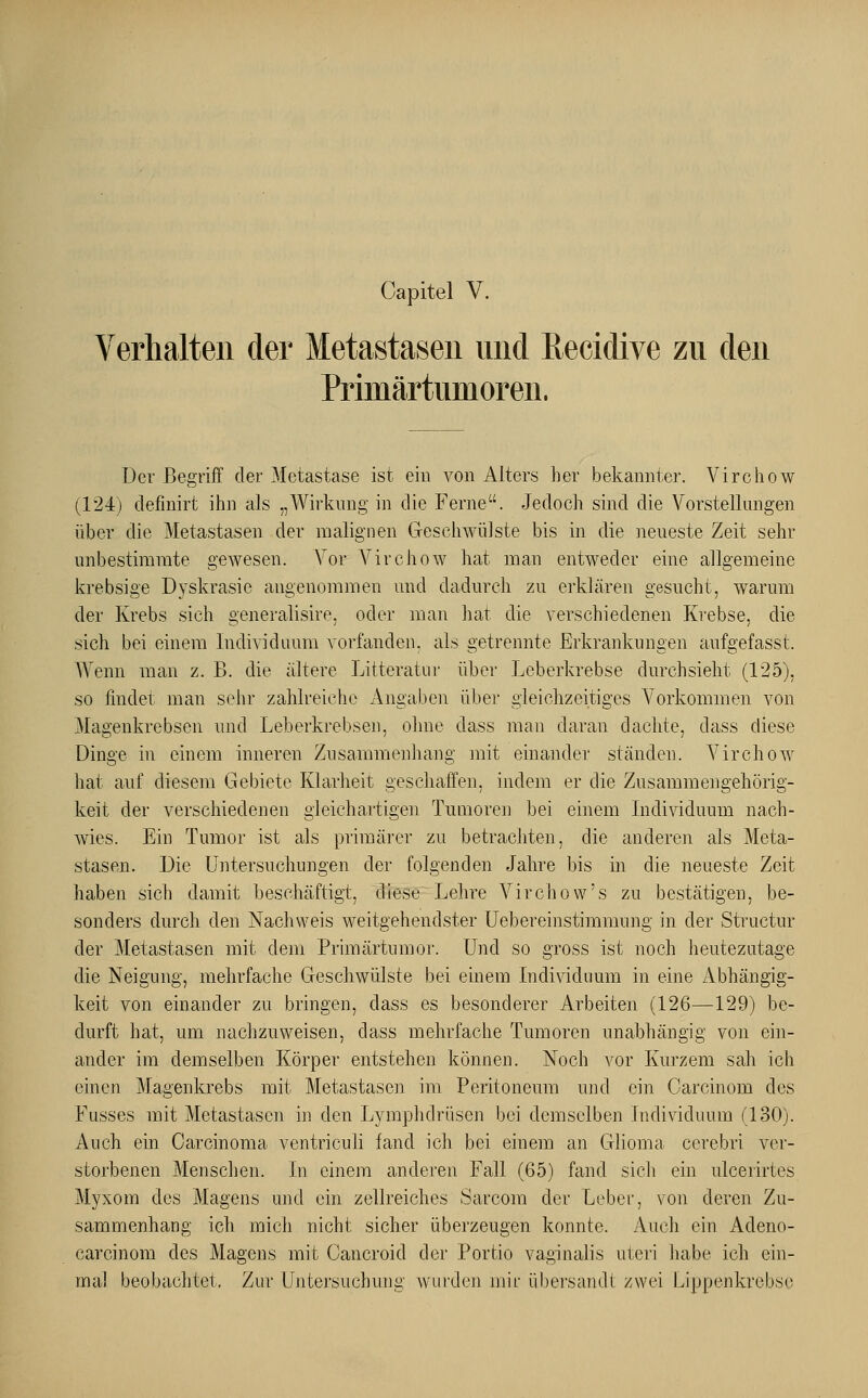 Capitel V. Verhalten der Metastasen und ßecidive zu den Primärtumoren. Der Begriff der Metastase ist ein von Alters her bekannter. Virchow (124) definirt ihn als „Wirkung in die Ferne. Jedoch sind die Vorstellungen über die Metastasen der malignen Geschwülste bis in die neueste Zeit sehr unbestimmte gewesen. Vor Virchow hat man entweder eine allgemeine krebsige Dyskrasie angenommen und dadurch zu erklären gesucht, warum der Krebs sich generalisire, oder man hat die verschiedenen Krebse, die sich bei einem Individuum vorfanden, als getrennte Erkrankungen aufgefasst. Wenn man z. B. die ältere Litteratur über Leberkrebse durchsieht (125), so findet man sehr zahlreiche Angaben über gleichzeitiges Vorkommen von Magenkrebsen und Leberkrebsen, ohne dass man daran dachte, dass diese Dinge in einem inneren Zusammenhang mit einander ständen. Virchow hat auf diesem Gebiete Klarheit geschaffen, indem er die Zusammengehörig- keit der verschiedenen gleichartigen Tumoren bei einem Individuum nach- wies. Ein Tumor ist als primärer zu betrachten, die anderen als Meta- stasen. Die Untersuchungen der folgenden Jahre bis in die neueste Zeit haben sich damit beschäftigt, diese Lehre Virchow's zu bestätigen, be- sonders durch den Nachweis weitgehendster Uebereinstimmung in der Structur der Metastasen mit dem Primärtumor. Und so gross ist noch heutezutage die Neigung, mehrfache Geschwülste bei einem Individuum in eine Abhängig- keit von einander zu bringen, dass es besonderer Arbeiten (126—129) be- durft hat, um nachzuweisen, dass mehrfache Tumoren unabhängig von ein- ander im demselben Körper entstehen können. Noch vor Kurzem sah ich einen Magenkrebs mit Metastasen im Peritoneum und ein Carcinom des Fusses mit Metastasen in den Lymphdrüsen bei demselben Individuum (130). Auch ein Carcinoma ventriculi fand ich bei einem an Glioma cerebri ver- storbenen Menschen. In einem anderen Fall (65) fand sich ein ulcerirtes Myxom des Magens und ein zellreiches Sarcora der Leber, von deren Zu- sammenhang ich mich nicht sicher überzeugen konnte. Auch ein Adeno- carcinom des Magens mit Cancroid der Portio vaginalis uteri habe ich ein- mal beobachtet. Zur Untersuchung wurden mir übersandt zwei kippenkrebse