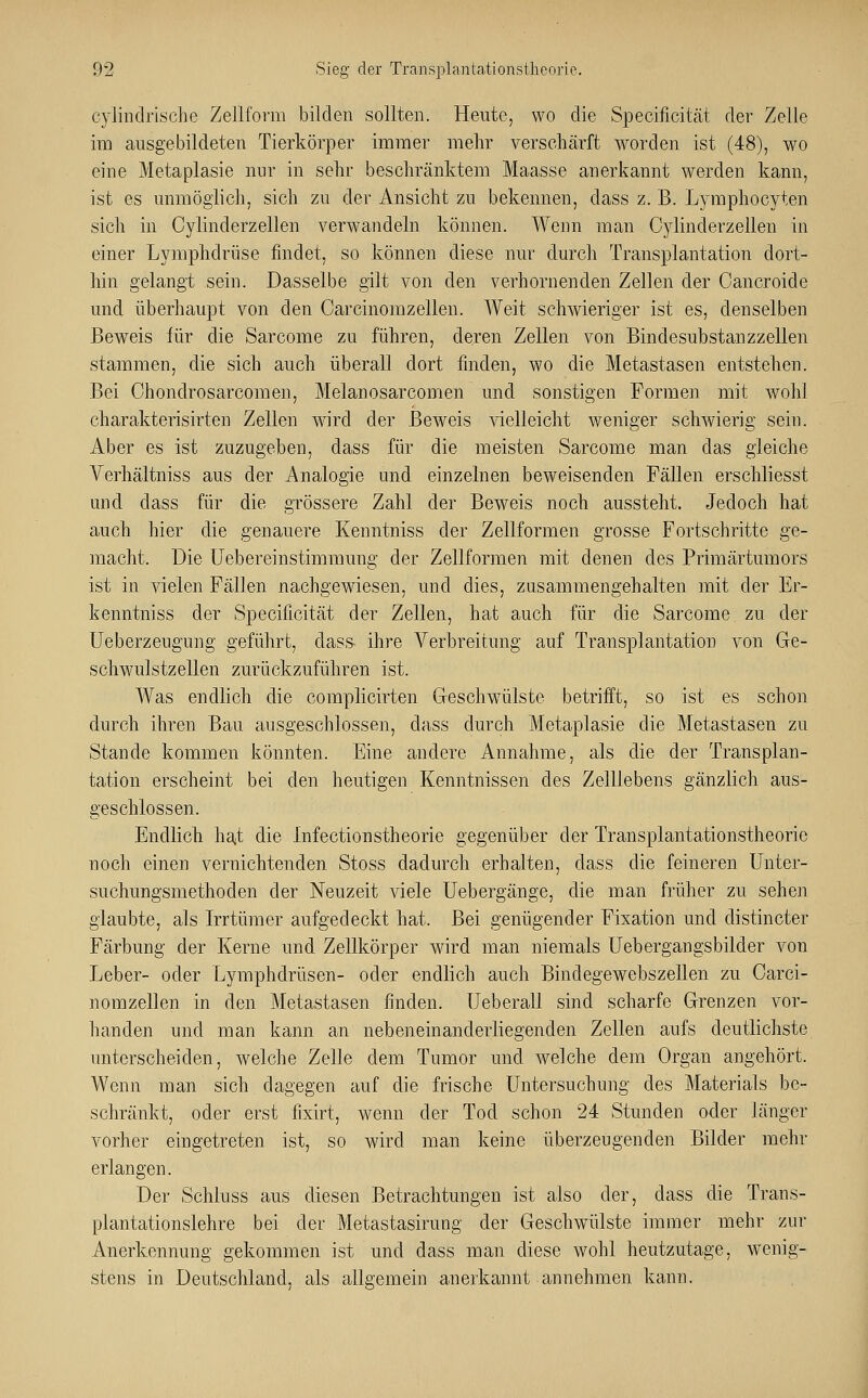 cylindrische Zellform bilden sollten. Heute, wo die Specificität der Zelle im ausgebildeten Tierkörper immer mehr verschärft worden ist (48), wo eine Metaplasie nur in sehr beschränktem Maasse anerkannt werden kann, ist es unmöglich, sich zu der Ansicht zu bekennen, dass z. B. Lymphocyten sich in Cylinderzellen verwandeln können. Wenn man Cylinderzellen in einer Lymphdrüse findet, so können diese nur durch Transplantation dort- hin gelangt sein. Dasselbe gilt von den verhornenden Zellen der Cancroide und überhaupt von den Carcinomzellen. Weit schwieriger ist es, denselben Beweis für die Sarcome zu führen, deren Zellen von Bindesubstanzzellen stammen, die sich auch überall dort finden, wo die Metastasen entstehen. Bei Chondrosarcomen, Melanosarcomen und sonstigen Formen mit wohl charakterisirteu Zellen wird der Beweis vielleicht weniger schwierig sein. Aber es ist zuzugeben, dass für die meisten Sarcome man das gleiche Verhältniss aus der Analogie und einzelnen beweisenden Fällen erschliesst und dass für die grössere Zahl der Beweis noch aussteht. Jedoch hat auch hier die genauere Kenntniss der Zellformen grosse Fortschritte ge- macht. Die Uebereinstimmung der Zellformen mit denen des Primärtumors ist in vielen Fällen nachgewiesen, und dies, zusammengehalten mit der Er- kenntniss der Specificität der Zellen, hat auch für die Sarcome zu der Ueberzeugimg geführt, dass- ihre Verbreitung auf Transplantation von Ge- schwulstzeilen zurückzuführen ist. Was endlich die complicirten Geschwülste betrifft, so ist es schon durch ihren Bau ausgeschlossen, dass durch Metaplasie die Metastasen zu Stande kommen könnten. Eine andere Annahme, als die der Transplan- tation erscheint bei den heutigen Kenntnissen des Zelllebens gänzlich aus- geschlossen. Endlich hat die Infectionstheorie gegenüber der Transplantationstheorie noch einen vernichtenden Stoss dadurch erhalten, dass die feineren Unter- suchungsmethoden der Neuzeit viele Uebergänge, die man früher zu sehen glaubte, als Irrtümer aufgedeckt hat. Bei genügender Fixation und distincter Färbung der Kerne und Zellkörper wird man niemals Uebergangsbilder von Leber- oder Lymphdrüsen- oder endlich auch Bindegewebszellen zu Carci- nomzellen in den Metastasen finden. TJeberall sind scharfe Grenzen vor- handen und man kann an nebeneinanderliegenden Zellen aufs deutlichste unterscheiden, welche Zelle dem Tumor und welche dem Organ angehört. Wenn man sich dagegen auf die frische Untersuchung des Materials be- schränkt, oder erst fixirt, wenn der Tod schon 24 Stunden oder länger vorher eingetreten ist, so wird man keine überzeugenden Bilder mehr erlangen. Der Schluss aus diesen Betrachtungen ist also der, dass die Trans- plantationslehre bei der Metastasirung der Geschwülste immer mehr zur Anerkennung gekommen ist und dass man diese wohl heutzutage, wenig- stens in Deutschland, als allgemein anerkannt annehmen kann.