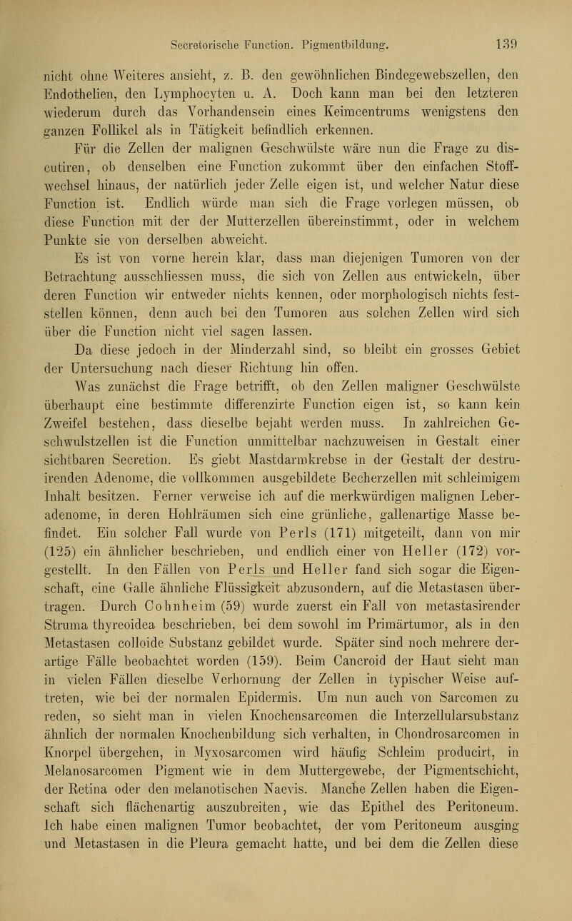 nicht ohne Weiteres ansieht, z. B. den gewöhnlichen Bindegewebszellen, den Endothelien, den Lymphocyten u. A. Doch kann man bei den letzteren wiederum durch das Vorhandensein eines Keimcentrums wenigstens den ganzen Follikel als in Tätigkeit befindlich erkennen. Für die Zellen der malignen Geschwülste wäre nun die Frage zu dis- cutiren, ob denselben eine Function zukommt über den einfachen Stoff- wechsel hinaus, der natürlich jeder Zelle eigen ist, und welcher Natur diese Function ist. Endlich würde man sich die Frage vorlegen müssen, ob diese Function mit der der Mutterzellen übereinstimmt, oder in welchem Punkte sie von derselben abweicht. Es ist von vorne herein klar, dass man diejenigen Tumoren von der Betrachtung ausschliessen mnss, die sich von Zellen aus entwickeln, über deren Function wir entweder nichts kennen, oder morphologisch nichts fest- stellen können, denn auch bei den Tumoren aus solchen Zellen wird sich über die Function nicht viel sagen lassen. Da diese jedoch in der Minderzahl sind, so bleibt ein grosses Gebiet der Untersuchung nach dieser Richtung hin offen. Was zunächst die Frage betrifft, ob den Zellen maligner Geschwülste überhaupt eine bestimmte differenzirte Function eigen ist, so kann kein Zweifel bestehen, dass dieselbe bejaht werden muss. In zahlreichen Ge- sell wulstzellen ist die Function unmittelbar nachzuweisen in Gestalt einer sichtbaren Secretion. Es giebt Mastdarmkrebse in der Gestalt der destru- irenden Adenome, die vollkommen ausgebildete Becherzellen mit schleimigem Inhalt besitzen. Ferner verweise ich auf die merkwürdigen malignen Leber- adenome, in deren Hohlräumen sich eine grünliche, gallenartige Masse be- findet. Ein solcher Fall wurde von Perls (171) mitgeteilt, dann von mir (125) ein ähnlicher beschrieben, und endlich einer von Heller (172) vor- gestellt. In den Fällen von Perls und Heller fand sich sogar die Eigen- schaft, eine Galle ähnliche Flüssigkeit abzusondern, auf die Metastasen über- tragen. Durch Oohnheim (59) wurde zuerst ein Fall von metastasirender Struma thyreoidea beschrieben, bei dem sowohl im Primärtumor, als in den Metastasen colloide Substanz gebildet wurde. Später sind noch mehrere der- artige Fälle beobachtet worden (159). Beim Cancroicl der Haut sieht man in vielen Fällen dieselbe Verhornung der Zellen in typischer Weise auf- treten, wie bei der normalen Epidermis. Um nun auch von Sarcomen zu reden, so sieht man in vielen Knochensarcomen die Interzellularsubstanz ähnlich der normalen Knochenbildung sich verhalten, in Chondrosarcomen in Knorpel übergehen, in Myxosarcomen wird häufig Schleim producirt, in Melanosarcomen Pigment wie in dem Muttergewebe, der Pigmentschicht, der Retina oder den melanotischen Naevis. Manche Zellen haben die Eigen- schaft sich flächenartig auszubreiten, wie das Epithel des Peritoneum. Ich habe einen malignen Tumor beobachtet, der vom Peritoneum ausging und Metastasen in die Pleura gemacht hatte, und bei dem die Zellen diese