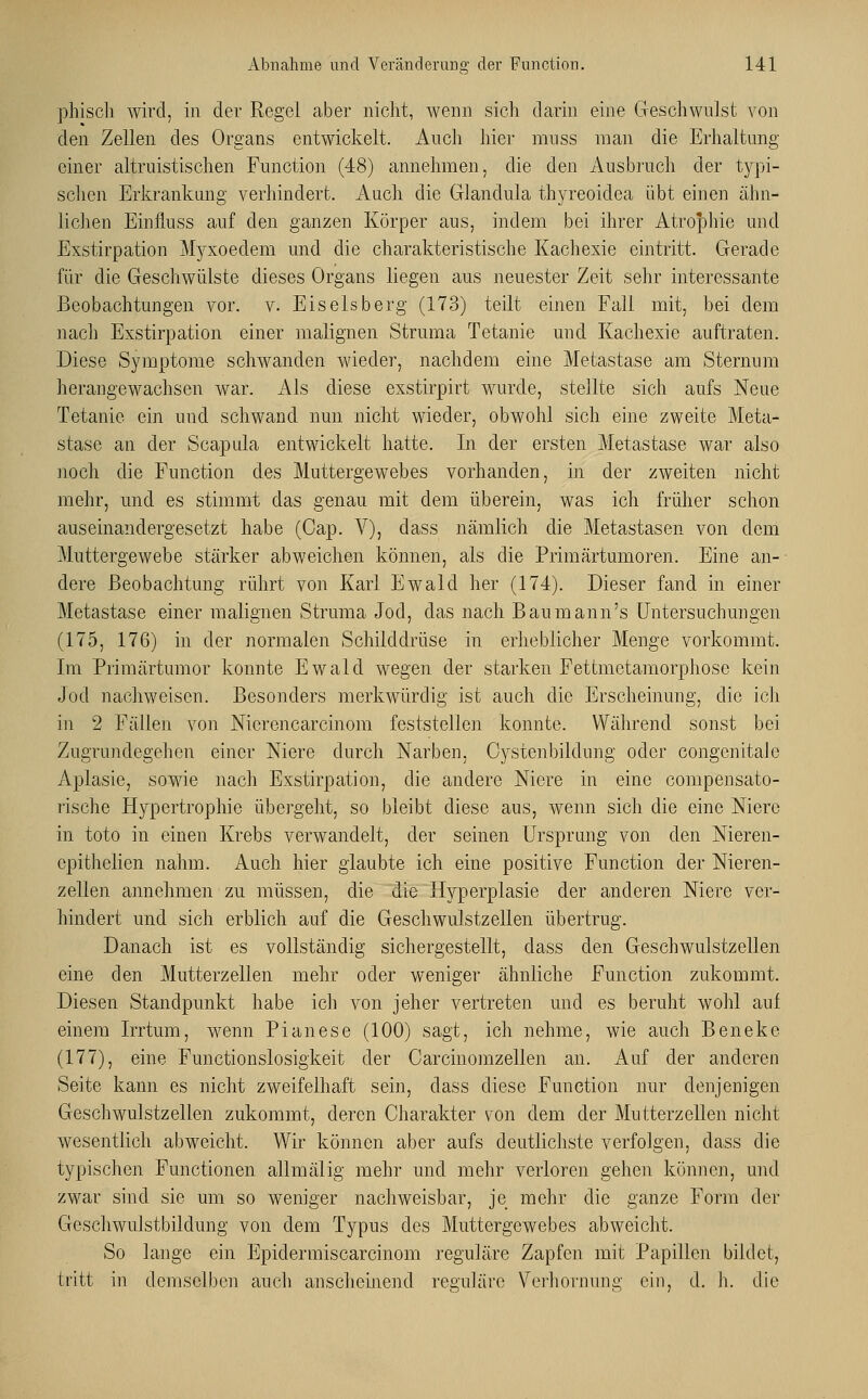 phisch wird, in der Regel aber nicht, wenn sieh darin eine Geschwulst von den Zellen des Organs entwickelt. Auch hier mnss man die Erhaltung einer altruistischen Function (48) annehmen, die den Ausbruch der typi- schen Erkrankung verhindert. Auch die Glandula thyreoidea übt einen ähn- lichen Einfluss auf den ganzen Körper aus, indem bei ihrer Atrophie und Exstirpation Myxoedem und die charakteristische Kachexie eintritt. Gerade für die Geschwülste dieses Organs liegen aus neuester Zeit sehr interessante Beobachtungen vor. v. Eiseisberg (173) teilt einen Fall mit, bei dem nach Exstirpation einer malignen Struma Tetanie und Kachexie auftraten. Diese Symptome schwanden wieder, nachdem eine Metastase am Sternum herangewachsen war. Als diese exstirpirt wurde, stellte sich aufs Neue Tetanie ein und schwand nun nicht wieder, obwohl sich eine zweite Meta- stase an der Scapula entwickelt hatte. In der ersten Metastase war also noch die Function des Muttergewebes vorhanden, in der zweiten nicht mehr, und es stimmt das genau mit dem überein, was ich früher schon auseinandergesetzt habe (Cap. V), dass nämlich die Metastasen von dem Muttergewebe stärker abweichen können, als die Primärtumoren. Eine an- dere Beobachtung rührt von Karl Ewald her (174). Dieser fand in einer Metastase einer malignen Struma Jod, das nach Bau mann's Untersuchungen (175, 176) in der normalen Schilddrüse in erheblicher Menge vorkommt. Im Primärtumor konnte Ewald wegen der starken Fettmetamorphosc kein Jod nachweisen. Besonders merkwürdig ist auch die Erscheinung, die ich in 2 Fällen von Nicrencarcinom feststellen konnte. Während sonst bei Zugrundegehen einer Niere durch Narben, Oystenbildung oder congenitalc Aplasie, sowie nach Exstirpation, die andere Niere in eine compensato- rische Hypertrophie übergeht, so bleibt diese aus, wenn sich die eine Niere in toto in einen Krebs verwandelt, der seinen Ursprung von den Nieren- cpithelien nahm. Auch hier glaubte ich eine positive Function der Nieren- zellen annehmen zu müssen, die die Hyperplasie der anderen Niere ver- hindert und sich erblich auf die Geschwulstzellen übertrug. Danach ist es vollständig sichergestellt, dass den Geschwulstzellen eine den Mutterzellen mehr oder weniger ähnliche Function zukommt. Diesen Standpunkt habe ich von jeher vertreten und es beruht wohl auf einem Irrtum, wenn Pianese (100) sagt, ich nehme, wie auch Beneke (177), eine Functionslosigkeit der Carcinomzellen an. Auf der anderen Seite kann es nicht zweifelhaft sein, dass diese Function nur denjenigen Geschwulstzellen zukommt, deren Charakter von dem der Mutterzellen nicht wesentlich abweicht. Wir können aber aufs deutlichste verfolgen, dass die typischen Functionen allmälig mehr und mehr verloren gehen können, und zwar sind sie um so weniger nachweisbar, je mehr die ganze Form der Geschwulstbildung von dem Typus des Muttergewebes abweicht. So lange ein Epidermiscarcinom reguläre Zapfen mit Papillen bildet, tritt in demselben auch anscheinend reguläre Verhornung ein, d. h. die