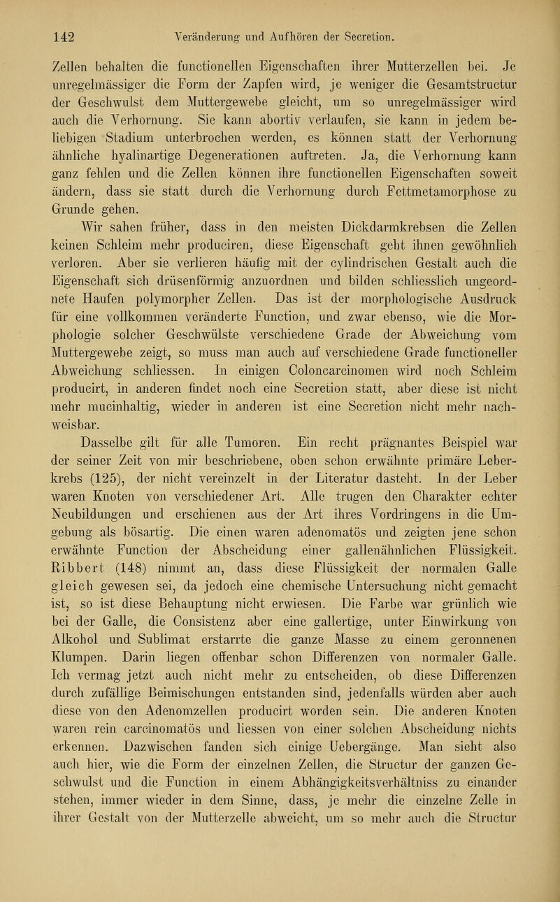 Zellen behalten die functionellen Eigenschaften ihrer Mutterzellen bei. Je imregelmässiger die Form der Zapfen wird, je weniger die Gesamtstructur der Geschwulst dem Muttergewebe gleicht, um so imregelmässiger wird auch die Verhornung. Sie kann abortiv verlaufen, sie kann in jedem be- liebigen Stadium unterbrochen werden, es können statt der Verhornung ähnliche hyalinartige Degenerationen auftreten. Ja, die Verhornung kann ganz fehlen und die Zellen können ihre functionellen Eigenschaften soweit ändern, class sie statt durch die Verhornung durch Fettmetamorphose zu Grunde gehen. Wir sahen früher, dass in den meisten Dickdarmkrebsen die Zellen keinen Schleim mehr produciren, diese Eigenschaft geht ihnen gewöhnlich verloren. Aber sie verlieren häufig mit der cylindrischen Gestalt auch die Eigenschaft sich drüsenförmig anzuordnen und bilden schliesslich ungeord- nete Haufen polymorpher Zellen. Das ist der morphologische Ausdruck für eine vollkommen veränderte Function, und zwar ebenso, wie die Mor- phologie solcher Geschwülste verschiedene Grade der Abweichung vom Muttergewebe zeigt, so muss man auch auf verschiedene Grade functioneller Abweichung schliessen. In einigen Coloncarcinomen wird noch Schleim producirt, in anderen findet noch eine Secretion statt, aber diese ist nicht mehr mucinhaltig, wieder in anderen ist eine Secretion nicht mehr nach- weisbar. Dasselbe gilt für alle Tumoren. Ein recht prägnantes Beispiel war der seiner Zeit von mir beschriebene, oben schon erwähnte primäre Leber- krebs (125), der nicht vereinzelt in der Literatur dasteht. In der Leber waren Knoten von verschiedener Art. Alle trugen den Charakter echter Neubildungen und erschienen aus der Art ihres Vordringens in die Um- gebung als bösartig. Die einen waren adenomatös und zeigten jene schon erwähnte Function der Abscheidimg einer gallenähnlichen Flüssigkeit. Ribbert (148) nimmt an, dass diese Flüssigkeit der normalen Galle gleich gewesen sei, da jedoch eine chemische Untersuchung nicht gemacht ist, so ist diese Behauptung nicht erwiesen. Die Farbe war grünlich wie bei der Galle, die Consistenz aber eine gallertige, unter Einwirkung von Alkohol und Sublimat erstarrte die ganze Masse zu einem geronnenen Klumpen. Darin liegen offenbar schon Differenzen von normaler Galle. Ich vermag jetzt auch nicht mehr zu entscheiden, ob diese Differenzen durch zufällige Beimischungen entstanden sind, jedenfalls würden aber auch diese von den Adenomzellen producirt worden sein. Die anderen Knoten waren rein carcinomatös und Hessen von einer solchen Abscheidung nichts erkennen. Dazwischen fanden sich einige Uebergänge. Man sieht also auch hier, wie die Form der einzelnen Zellen, die Structur der ganzen Ge- schwulst und die Function in einem Abhängigkeitsverhältniss zu einander stehen, immer wieder in dem Sinne, dass, je mehr die einzelne Zelle in ihrer Gestalt von der Mutterzelle abweicht, um so mehr auch die Structur