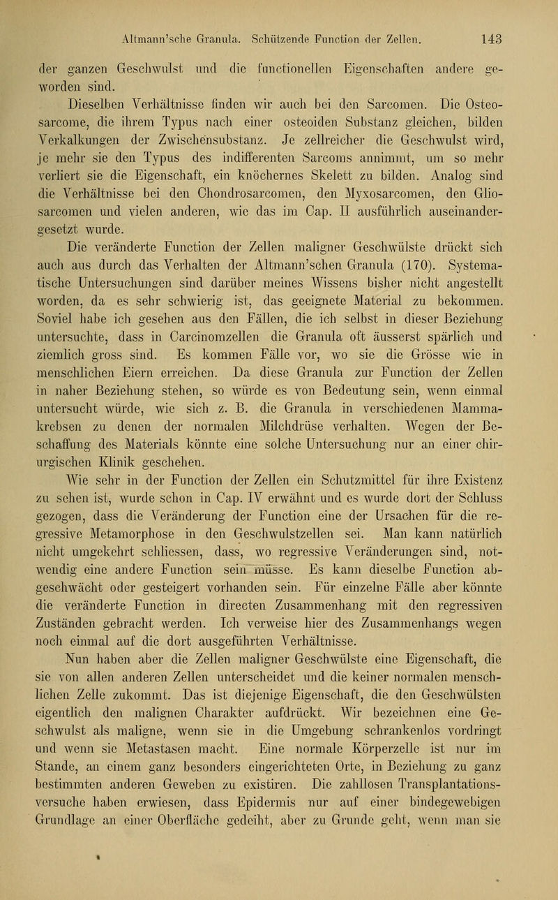 der ganzen Geschwulst und die functionellen Eigenschaften andere ge- worden sind. Dieselben Verhältnisse linden wir auch bei den Sarcomen. Die Osteo- sarcome, die ihrem Typus nach einer osteoiden Substanz gleichen, bilden Verkalkungen der Zwischensubstanz. Je zellreicher die Geschwulst wird, je mehr sie den Typus des indifferenten Sarcoms annimmt, um so mehr verliert sie die Eigenschaft, ein knöchernes Skelett zu bilden. Analog sind die Verhältnisse bei den Chondrosarcomen, den Myxosarcomen, den Glio- sarcomen und vielen anderen, wie das im Cap. II ausführlich auseinander- gesetzt wurde. Die veränderte Function der Zellen maligner Geschwülste drückt sich auch aus durch das Verhalten der Altmann'schen Granula (170). Systema- tische Untersuchungen sind darüber meines Wissens bisher nicht angestellt worden, da es sehr schwierig ist, das geeignete Material zu bekommen. Soviel habe ich gesehen aus den Fällen, die ich selbst in dieser Beziehung untersuchte, dass in Carcinomzellen die Granula oft äusserst spärlich und ziemlich gross sind. Es kommen Fälle vor, wo sie die Grösse wie in menschlichen Eiern erreichen. Da diese Granula zur Function der Zellen in naher Beziehung stehen, so Avürde es von Bedeutung sein, wenn einmal untersucht würde, wie sich z. B. die Granula in verschiedenen Mamma- krebsen zu denen der normalen Milchdrüse verhalten. Wegen der Be- schaffung des Materials könnte eine solche Untersuchung nur an einer chir- urgischen Klinik geschehen. Wie sehr in der Function der Zellen ein Schutzmittel für ihre Existenz zu sehen ist, wurde schon in Cap. IV erwähnt und es wurde dort der Schluss gezogen, dass die Abänderung der Function eine der Ursachen für die re- gressive Metamorphose in den Geschwulstzellen sei. Man kann natürlich nicht umgekehrt schliessen, dass, wo regressive Veränderungen sind, not- wendig eine andere Function sein müsse. Es kann dieselbe Function ab- geschwächt oder gesteigert vorhanden sein. Für einzelne Fälle aber könnte die veränderte Function in directen Zusammenhang mit den regressiven Zuständen gebracht werden. Ich verweise hier des Zusammenhangs wegen noch einmal auf die dort ausgeführten Verhältnisse. Nun haben aber die Zellen maligner Geschwülste eine Eigenschaft, die sie von allen anderen Zellen unterscheidet und die keiner normalen mensch- lichen Zelle zukommt. Das ist diejenige Eigenschaft, die den G-eschwülsten eigentlich den malignen Charakter aufdrückt. Wir bezeichnen eine Ge- schwulst als maligne, wenn sie in die Umgebung schrankenlos vordringt und wenn sie Metastasen macht. Eine normale Körperzelle ist nur im Stande, an einem ganz besonders eingerichteten Orte, in Beziehung zu ganz bestimmten anderen Geweben zu existiren. Die zahllosen Transplantations- versuche haben erwiesen, dass Epidermis nur auf einer bindegewebigen Grundlage an einer Oberfläche gedeiht, aber zu Grunde geht, wenn man sie