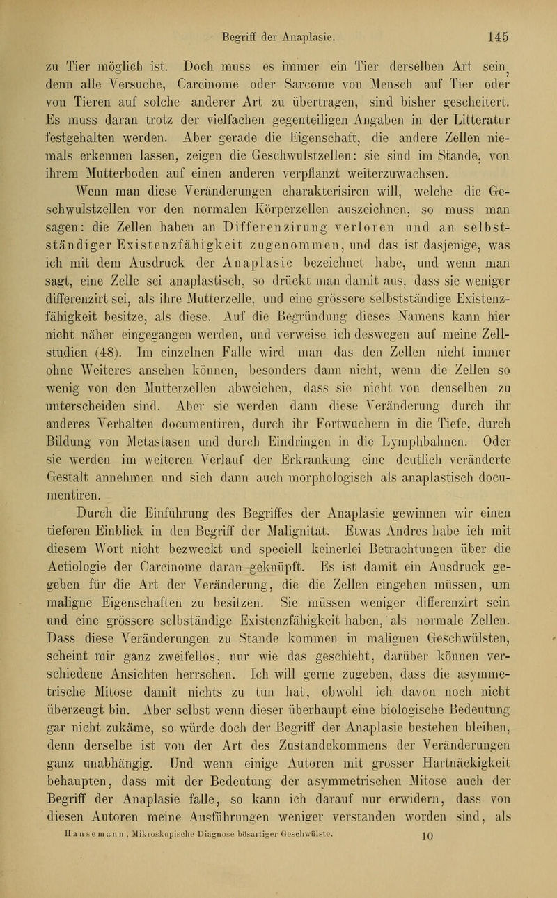 zu Tier möglich ist. Doch nruss es immer ein Tier derselben Art sein denn alle Versuche, Carcinome oder Sarcome von Mensch auf Tier oder von Tieren auf solche anderer Art zu übertragen, sind bisher gescheitert. Es muss daran trotz der vielfachen gegenteiligen Angaben in der Litteratur festgehalten werden. Aber gerade die Eigenschaft, die andere Zellen nie- mals erkennen lassen, zeigen die Geschwulstzellen: sie sind im Stande, von ihrem Mutterboden auf einen anderen verpflanzt weiterzuwachsen. Wenn man diese Veränderungen charakterisiren will, welche die Ge- schwulstzellen vor den normalen Körperzellen auszeichnen, so muss man sagen: die Zellen haben an Differenzirung verloren und an selbst- ständiger Existenzfähigkeit zugenommen, und das ist dasjenige, was ich mit dem Ausdruck der Anaplasie bezeichnet habe, und wenn man sagt, eine Zelle sei anaplastisch, so drückt man damit aus, dass sie weniger differenzirt sei, als ihre Mutterzelle, und eine grössere selbstständige Existenz- fähigkeit besitze, als diese. Auf die Begründung dieses Namens kann hier nicht näher eingegangen werden, und verweise ich deswegen auf meine Zell- studien (48). Im einzelnen Falle wird man das den Zellen nicht immer ohne Weiteres ansehen können, besonders dann nicht, wenn die Zellen so wenig von den Mutterzellen abweichen, dass sie nicht von denselben zu unterscheiden sind. Aber sie werden dann diese Veränderung durch ihr anderes Verhalten documentiren, durch ihr Fortwuchern in die Tiefe, durch Bildung von Metastasen und durch Eindringen in die Lymphbahnen. Oder sie werden im weiteren Verlauf der Erkrankung eine deutlich veränderte Gestalt annehmen und sich dann auch morphologisch als anaplastisch docu- mentiren. Durch die Einführung des Begriffes der Anaplasie gewinnen wir einen tieferen Einblick in den Begriff der Malignität. Etwas Andres habe ich mit diesem Wort nicht bezweckt und specieli keinerlei Betrachtungen über die Aetiologie der Carcinome daran geknüpft. Es ist damit ein Ausdruck ge- geben für die Art der Veränderung, die die Zellen eingehen müssen, um maligne Eigenschaften zu besitzen. Sie müssen weniger differenzirt sein und eine grössere selbständige Existenzfähigkeit haben, als normale Zellen. Dass diese Veränderungen zu Stande kommen in malignen Geschwülsten, scheint mir ganz zweifellos, nur wie das geschieht, darüber können ver- schiedene Ansichten herrschen. Ich will gerne zugeben, dass die asymme- trische Mitose damit nichts zu tun hat, obwohl icli davon noch nicht überzeugt bin. Aber selbst wenn dieser überhaupt eine biologische Bedeutung gar nicht zukäme, so würde doch der Begriff der Anaplasie bestehen bleiben, denn derselbe ist von der Art des Zustandekommens der Veränderungen ganz unabhängig. Und wenn einige Autoren mit grosser Hartnäckigkeit behaupten, dass mit der Bedeutung der asymmetrischen Mitose auch der Begriff der Anaplasie falle, so kann ich darauf nur erwidern, dass von diesen Autoren meine Ausführungen weniger verstanden worden sind, als Hanseinann , Mikroskopische Diagnose bösartiger Gesehwülste. in
