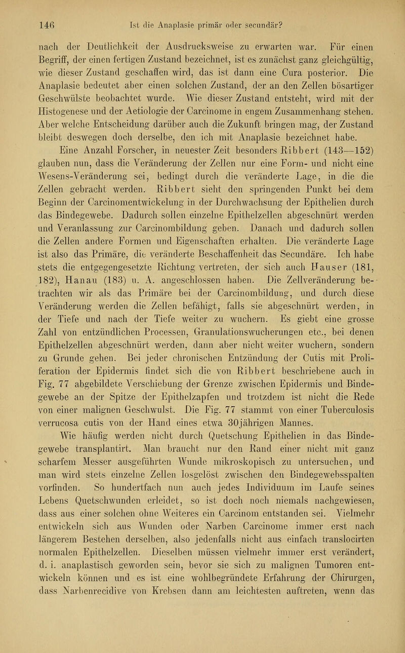 nach der Deutlichkeit der Ausdrucksweise zu erwarten war. Für einen Begriff, der einen fertigen Zustand bezeichnet, ist es zunächst ganz gleichgültig, wie dieser Zustand geschaffen wird, das ist dann eine Cura posterior. Die Anaplasie bedeutet aber einen solchen Zustand, der an den Zellen bösartiger Geschwülste beobachtet wurde. Wie dieser Zustand entsteht, wird mit der Histogenese und der Aetiologie der Carcinome in engem Zusammenhang stehen. Aber welche Entscheidung darüber auch die Zukunft bringen mag, der Zustand bleibt deswegen doch derselbe, den ich mit Anaplasie bezeichnet habe. Eine Anzahl Forscher, in neuester Zeit besonders Ribbert (143—152) glauben nun, dass die Veränderung der Zellen nur eine Form- und nicht eine Wesens-Veränderung sei, bedingt durch die veränderte Lage, in die die Zellen gebracht werden. Eibbert sieht den springenden Punkt bei dem Beginn der Carcinomentwickelung in der Durchwachsung der Epithelien durch das Bindegewebe. Dadurch sollen einzelne Epithelzellen abgeschnürt werden und Veranlassung zur Carcinombildung geben. Danach und dadurch sollen die Zellen andere Formen und Eigenschaften erhalten. Die veränderte Lage ist also das Primäre, die veränderte Beschaffenheit das Secundäre. Ich habe stets die entgegengesetzte Richtung vertreten, der sich auch FTauser (181, 182), Hanau (183) u. A. angeschlossen haben. Die Zellveränderung be- trachten wir als das Primäre bei der Carcinombildung, und durch diese Veränderung werden die Zellen befähigt, falls sie abgeschnürt werden, in der Tiefe und nach der Tiefe weiter zu wuchern. Es giebt eine grosse Zahl von entzündlichen Processen, Granulationswucherungen etc., bei denen Epithelzellen abgeschnürt werden, dann aber nicht weiter wuchern, sondern zu Grunde gehen. Bei jeder chronischen Entzündung der Cutis mit Proli- feration der Epidermis findet sich die von Ribbert beschriebene auch in Fig. 77 abgebildete Verschiebung der Grenze zwischen Epidermis und Binde- gewebe an der Spitze der Epithelzapfen und trotzdem ist nicht die Rede von einer malignen Geschwulst. Die Fig. 77 stammt von einer Tuberculosis verrucosa cutis von der Hand eines etwa 30jährigen Mannes. Wie häufig werden nicht durch Quetschung Epithelien in das Binde- gewebe transplantirt. Man braucht nur den Rand einer nicht mit ganz scharfem Messer ausgeführten Wunde mikroskopisch zu untersuchen, und man wird stets einzelne Zellen losgelöst zwischen den Bindegewebsspalten vorfinden. So hundertfach nun auch jedes Individuum im Laufe seines Lebens Quetschwunden erleidet, so ist doch noch niemals nachgewiesen, dass aus einer solchen ohne Weiteres ein Carcinom entstanden sei. Vielmehr entwickeln sich aus Wunden oder Narben Carcinome immer erst nach längerem Bestehen derselben, also jedenfalls nicht aus einfach translocirten normalen Epithelzellen. Dieselben müssen vielmehr immer erst verändert, d. i. anaplastisch geworden sein, bevor sie sich zu malignen Tumoren ent- wickeln können und es ist eine wohlbegründete Erfahrung der Chirurgen, dass Narbenrccidive von Krebsen dann am leichtesten auftreten, wenn das