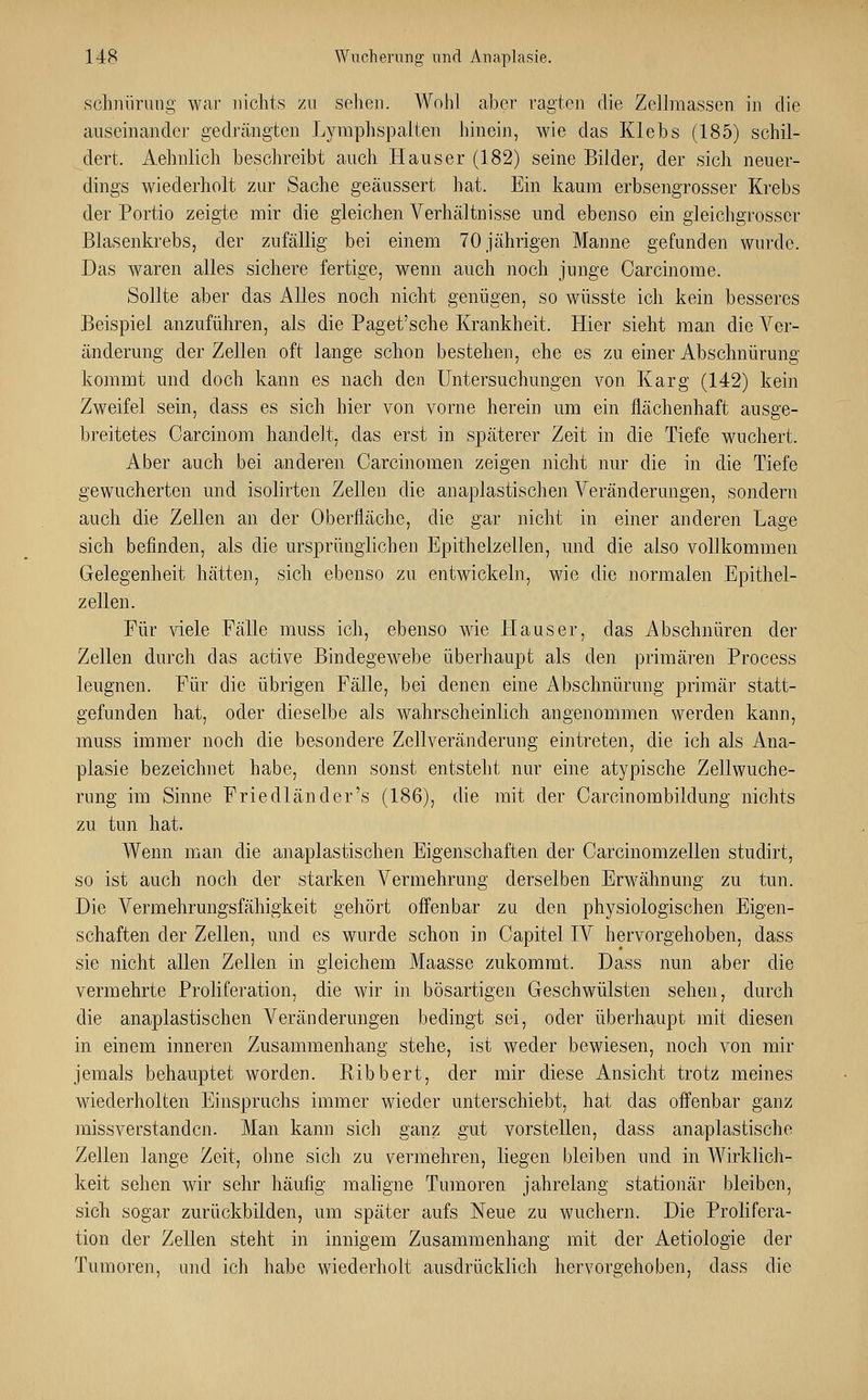 schnürung war nichts zu sehen. Wohl aber ragten die Zellmassen in die auseinander gedrängten Lymphspalten hinein, wie das Klebs (185) schil- dert. Aehnlich beschreibt auch Haus er (182) seine Bilder, der sich neuer- dings wiederholt zur Sache geäussert hat. Ein kaum erbsengrosser Krebs der Portio zeigte mir die gleichen Verhältnisse und ebenso ein gleichgrosser Blasenkrebs, der zufällig bei einem 70 jährigen Manne gefunden wurde. Das waren alles sichere fertige, wenn auch noch junge Carcinome. Sollte aber das Alles noch nicht genügen, so wüsste ich kein besseres Beispiel anzuführen, als die Paget'sche Krankheit. Hier sieht man die Ab- änderung der Zellen oft lange schon bestehen, ehe es zu einer Abschnürung kommt und doch kann es nach den Untersuchungen von Karg (142) kein Zweifel sein, dass es sich hier von vorne herein um ein flächenhaft ausge- breitetes Carcinom handelt, das erst in späterer Zeit in die Tiefe wuchert. Aber auch bei anderen Oarcinomen zeigen nicht nur die in die Tiefe gewucherten und isolirten Zellen die anaplastischen Veränderungen, sondern auch die Zellen an der Oberfläche, die gar nicht in einer anderen Lage sich befinden, als die ursprünglichen Epithelzellen, und die also vollkommen Gelegenheit hätten, sich ebenso zu entwickeln, wie die normalen Epithel- zellen. Für viele Fälle muss ich, ebenso wie Haus er, das Abschnüren der Zellen durch das active Bindegewebe überhaupt als den primären Process leugnen. Für die übrigen Fälle, bei denen eine Abschnürung primär statt- gefunden hat, oder dieselbe als wahrscheinlich angenommen werden kann, muss immer noch die besondere Zellveränderung eintreten, die ich als Ana- plasie bezeichnet habe, denn sonst entsteht nur eine atypische Zellwuche- rung im Sinne Friedländer's (186), die mit der Carcinombildung nichts zu tun hat. Wenn man die anaplastischen Eigenschaften der Carcinomzellen studirt, so ist auch noch der starken Vermehrung derselben Erwähnung zu tun. Die Vermehrungsfähigkeit gehört offenbar zu den physiologischen Eigen- schaften der Zellen, und es wurde schon in Capitel IV hervorgehoben, dass sie nicht allen Zellen in gleichem Maasse zukommt. Dass nun aber die vermehrte Proliferation, die wir in bösartigen Geschwülsten sehen, durch die anaplastischen Veränderungen bedingt sei, oder überhaupt mit diesen in einem inneren Zusammenhang stehe, ist weder bewiesen, noch von mir jemals behauptet worden. Ribbert, der mir diese Ansicht trotz meines wiederholten Einspruchs immer wieder unterschiebt, hat das offenbar ganz missverstanden. Man kann sich ganz gut vorstellen, dass anaplastische Zellen lange Zeit, ohne sich zu vermehren, liegen bleiben und in Wirklich- keit sehen wir sehr häufig maligne Tumoren jahrelang stationär bleiben, sich sogar zurückbilden, um später aufs Neue zu wuchern. Die Prolifera- tion der Zellen steht in innigem Zusammenhang mit der Aetiologie der Tumoren, und ich habe wiederholt ausdrücklich hervorgehoben, dass die
