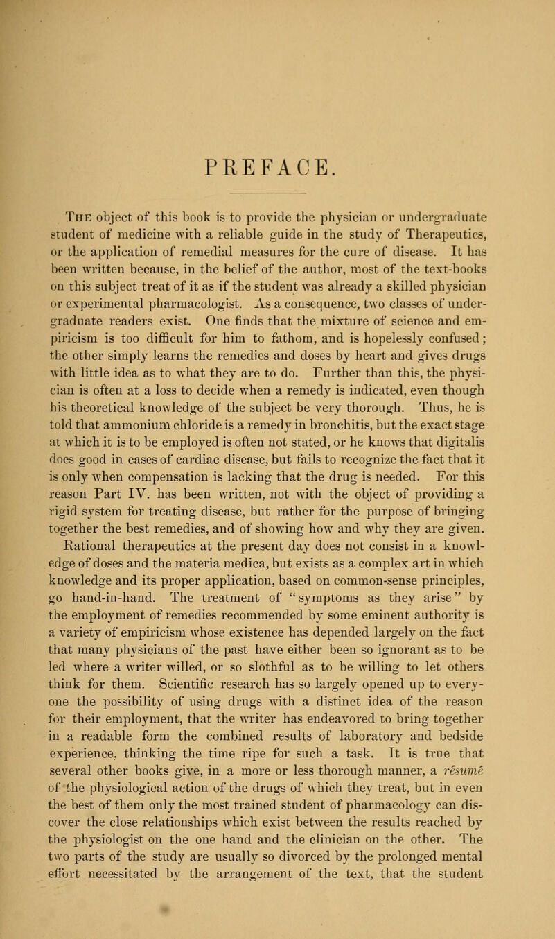 PREFACE. The object of this book is to provide the physician or undergraduate student of medicine with a reliable guide in the study of Theraj^eutics, or the application of remedial measures for the cure of disease. It has been written because, in the belief of the author, most of the text-books on this subject treat of it as if the student was already a skilled physician or experimental pharmacologist. As a consequence, two classes of under- graduate readers exist. One finds that the mixture of science and em- piricism is too difficult for him to fathom, and is hopelessly confused; the other simply learns the remedies and doses by heart and gives drugs with little idea as to what they are to do. Further than this, the physi- cian is often at a loss to decide when a remedy is indicated, even though his theoretical knowledge of the subject be very thorough. Thus, he is told that ammonium chloride is a remedy in bronchitis, but the exact stage at which it is to be employed is often not stated, or he knows that digitalis does good in cases of cardiac disease, but fails to recognize the fact that it is only when compensation is lacking that the drug is needed. For this reason Part IV. has been written, not with the object of providing a rigid system for treating disease, but rather for the purpose of bringing together the best remedies, and of showing how and why they are given. Rational therapeutics at the present day does not consist in a knowl- edge of doses and the materia medica, but exists as a complex art in which knowledge and its proper application, based on common-sense principles, go hand-in-hand. The treatment of  symptoms as they arise by the employment of remedies recommended by some eminent authority is a variety of empiricism whose existence has depended largely on the fact that many physicians of the past have either been so ignorant as to be led where a writer willed, or so slothful as to be willing to let others think for them. Scientific research has so largely opened up to every- one the possibility of using drugs with a distinct idea of the reason for their employment, that the writer has endeavored to bring together in a readable form the combined results of laboratory and bedside experience, thinking the time ripe for such a task. It is true that several other books give, in a more or less thorough manner, a resume of the physiological action of the drugs of which they treat, but in even the best of them only the most trained student of pharmacology can dis- cover the close relationships which exist between the results reached by the physiologist on the one hand and the clinician on the other. The two parts of the study are usually so divorced by the prolonged mental effort necessitated by the arrangement of the text, that the student