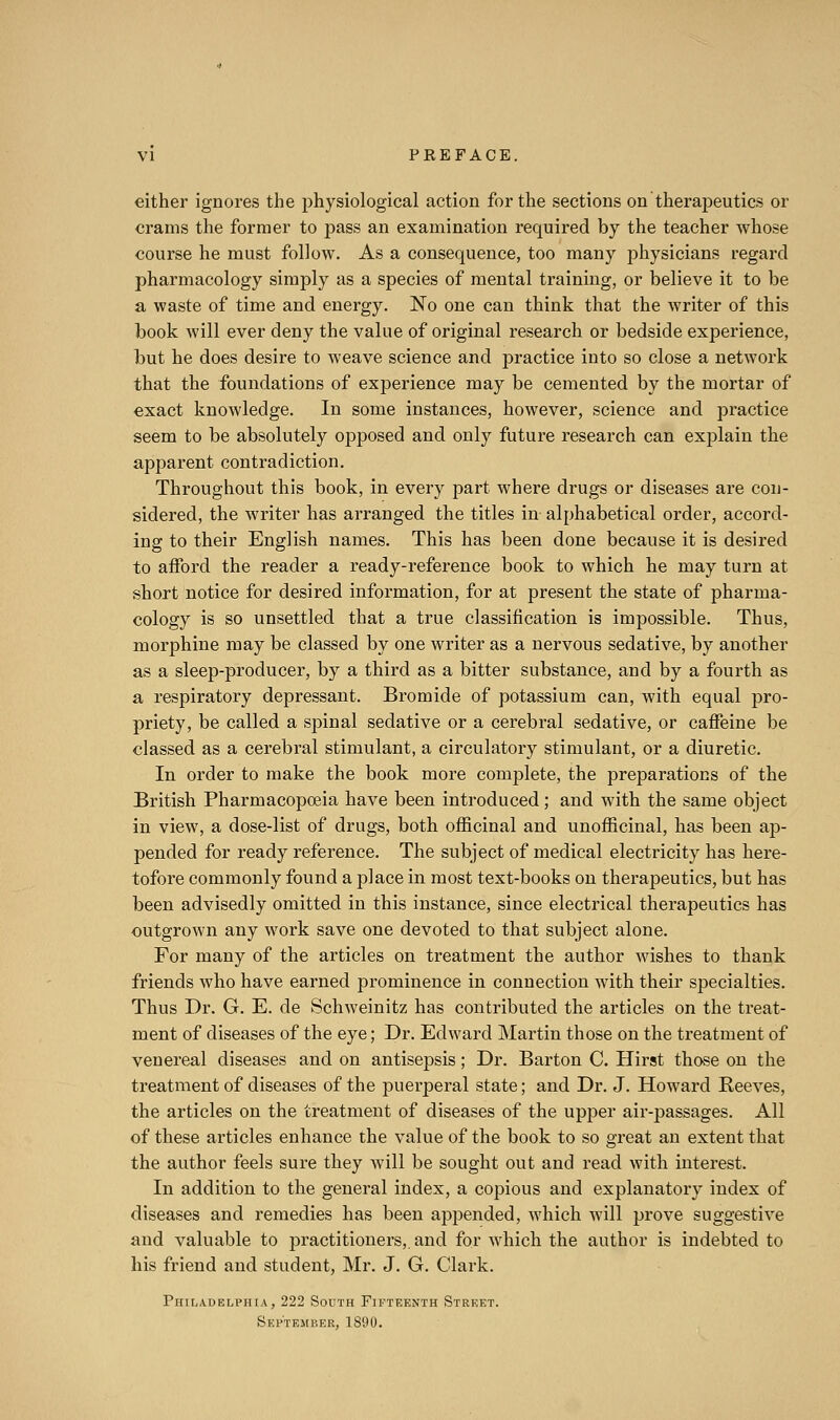 either ignores the physiological action for the sections on therapeutics or crams the former to pass an examination required by the teacher whose course he must follow. As a consequence, too many physicians regard pharmacology simply as a species of mental training, or believe it to be a waste of time and energy. No one can think that the writer of this book will ever deny the value of original research or bedside experience, but he does desire to weave science and practice into so close a network that the foundations of experience may be cemented by the mortar of exact knowledge. In some instances, however, science and practice seem to be absolutely opposed and only future research can explain the apparent contradiction. Throughout this book, in every part where drugs or diseases are con- sidered, the writer has arranged the titles in alphabetical order, accord- ing to their English names. This has been done because it is desired to afford the reader a ready-reference book to which he may turn at short notice for desired information, for at present the state of pharma- cology is so unsettled that a true classification is impossible. Thus, morphine may be classed by one writer as a nervous sedative, by another as a sleep-producer, by a third as a bitter substance, and by a fourth as a respiratory depressant. Bromide of potassium can, with equal pro- priety, be called a spinal sedative or a cerebral sedative, or caffeine be classed as a cerebral stimulant, a circulatory stimulant, or a diuretic. In order to make the book more complete, the preparations of the British Pharmacopoeia have been introduced; and with the same object in view, a dose-list of drugs, both officinal and unofficinal, has been ap- pended for ready reference. The subject of medical electricity has here- tofore commonly found a place in most text-books on therapeutics, but has been advisedly omitted in this instance, since electrical therapeutics has outgrown any work save one devoted to that subject alone. For many of the articles on treatment the author wishes to thank friends who have earned prominence in connection with their specialties. Thus Dr. G. E. de Schweinitz has contributed the articles on the treat- ment of diseases of the eye; Dr. Edward Martin those on the treatment of venereal diseases and on antisepsis; Dr. Barton C. Hirst those on the treatment of diseases of the puerperal state; and Dr. J. Howard Reeves, the articles on the treatment of diseases of the upper air-passages. All of these articles enhance the value of the book to so great an extent that the author feels sure they will be sought out and read with interest. In addition to the general index, a copious and explanatory index of diseases and remedies has been appended, which will prove suggestive and valuable to jDractitioners,. and for which the author is indebted to his friend and student, Mr. J. G. Clark. Philadelphia, 222 South Fifteenth Street. SEl'TEltnER, 1890.