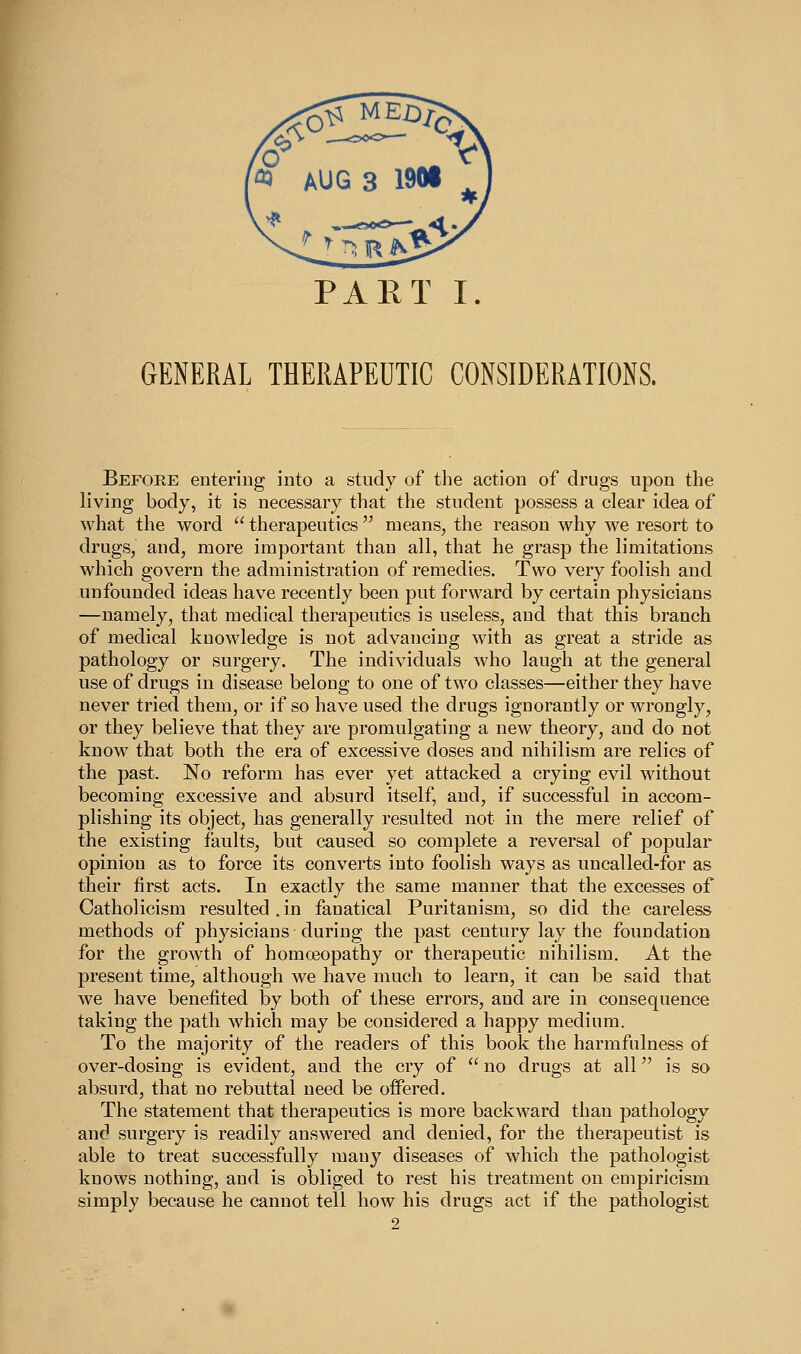 PART I. GENERAL THERAPEDTIC CONSIDERATIONS. Before entering into a study of the action of drugs upon the living body, it is necessary that the student possess a clear idea of what the word  therapeutics  roeans, the reason why we resort to drugs, and, more important than all, that he grasp the limitations which govern the administration of remedies. Two very foolish and unfounded ideas have recently been put forward by certain physicians —namely, that medical therapeutics is useless, and that this branch of medical knowledge is not advancing with as great a stride as pathology or surgery. The individuals who laugh at the general use of drugs in disease belong to one of two classes—either they have never tried them, or if so have used the drugs ignorantly or wrongly, or they believe that they are promulgating a new theory, and do not know that both the era of excessive doses and nihilism are relics of the past. No reform has ever yet attacked a crying evil without becoming excessive and absurd itself, and, if successful in accom- plishing its object, has generally resulted not in the mere relief of the existing faults, but caused so complete a reversal of popular opinion as to force its converts into foolish ways as uncalled-for as their first acts. In exactly the same manner that the excesses of Catholicism resulted. in fanatical Puritanism, so did the careless methods of physicians during the past century lay the foundation for the growth of homceopathy or therapeutic nihilism. At the present time, although we have much to learn, it can be said that we have benefited by both of these errors, and are in consequence taking the path which may be considered a happy medium. To the majority of the readers of this book the harmfulness of over-dosing is evident, and the cry of  no drugs at all is so absurd, that no rebuttal need be offered. The statement that therapeutics is more backward than pathology and surgery is readily answered and denied, for the therapeutist is able to treat successfully many diseases of which the pathologist knows nothing, and is obliged to rest his treatment on empiricism simply because he cannot tell how his drugs act if the pathologist