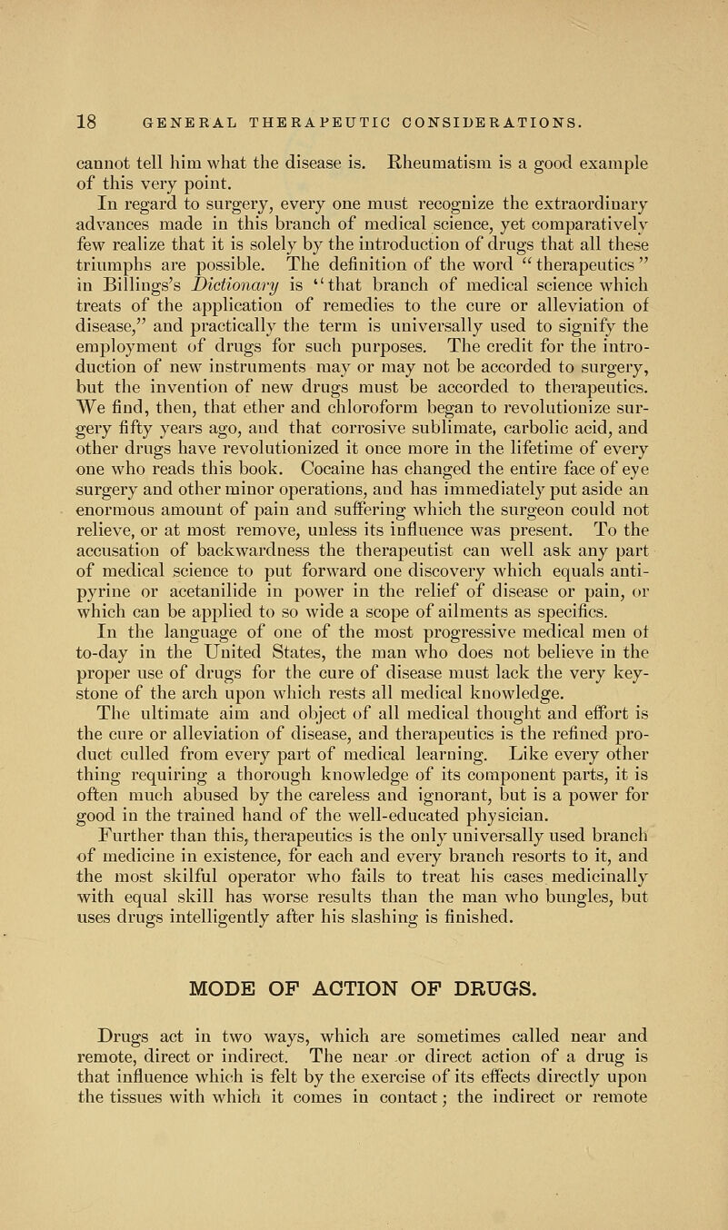 cannot tell him what the disease is. Rheumatism is a good example of this very point. In regard to surgery, every one must recognize the extraordinary advances made in this branch of medical science, yet comparatively few realize that it is solely by the introduction of drugs that all these triumphs are possible. The definition of the word therapeutics in Billings's Dictionary is that branch of medical science which treats of the application of remedies to the cure or alleviation of disease/' and practically the term is universally used to signify the employment of drugs for such purposes. The credit for the intro- duction of new instruments may or may not be accorded to surgery, but the invention of new drugs must be accorded to therapeutics. We find, then, that ether and chloroform began to revolutionize sur- gery fifty years ago, and that corrosive sublimate, carbolic acid, and other drugs have revolutionized it once more in the lifetime of every one who reads this book. Cocaine has changed the entire face of eye surgery and other minor operations, and has immediately put aside an enormous amount of pain and suffering which the surgeon could not relieve, or at most remove, unless its influence was present. To the accusation of backwardness the therapeutist can well ask any part of medical science to put forward one discovery which equals anti- pyrine or acetanilide in power in the relief of disease or pain, or which can be applied to so wide a scope of ailments as specifics. In the language of one of the most progressive medical men of to-day in the United States, the man who does not believe in the proper use of drugs for the cure of disease must lack the very key- stone of the arch upon which rests all medical knowledge. The ultimate aim and object of all medical thought and effort is the cure or alleviation of disease, and therapeutics is the refined pro- duct culled from every part of medical learning. Like every other thing requiring a thorough knowledge of its component parts, it is often much abused by the careless and ignorant, but is a power for good in the trained hand of the well-educated physician. Further than this, therapeutics is the only universally used branch of medicine in existence, for each and every branch resorts to it, and the most skilful operator who fails to treat his cases medicinally with equal skill has worse results than the man who bungles, but uses drugs intelligently after his slashing is finished. MODE OF ACTION OP DRUGS. Drugs act in two ways, which are sometimes called near and remote, direct or indirect. The near or direct action of a drug is that influence which is felt by the exercise of its effects directly upon the tissues with which it comes in contact: the indirect or remote